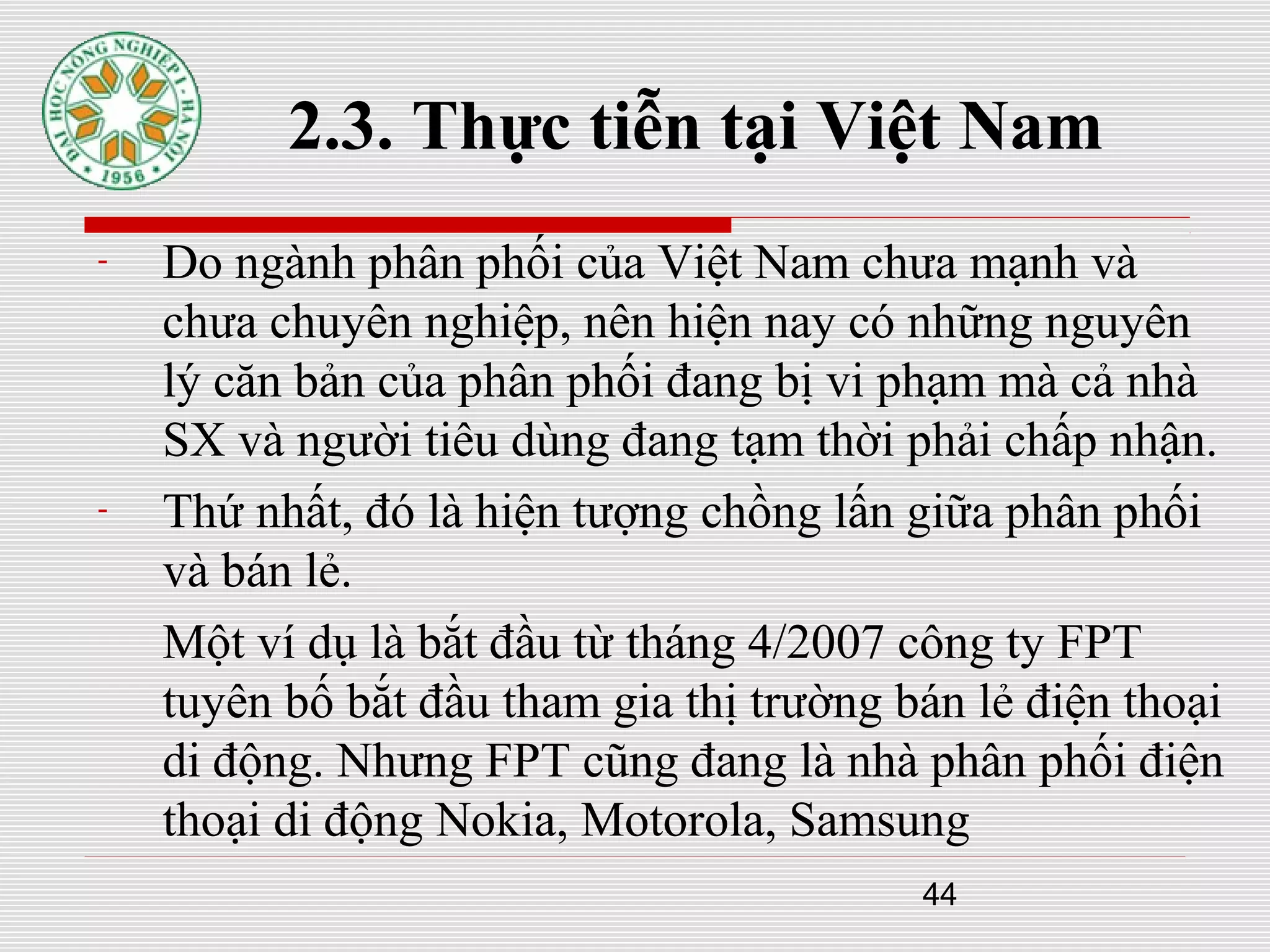 44
2.3. Thực tiễn tại Việt Nam
- Do ngành phân phối của Việt Nam chưa mạnh và
chưa chuyên nghiệp, nên hiện nay có những nguyên
lý căn bản của phân phối đang bị vi phạm mà cả nhà
SX và người tiêu dùng đang tạm thời phải chấp nhận.
- Thứ nhất, đó là hiện tượng chồng lấn giữa phân phối
và bán lẻ.
Một ví dụ là bắt đầu từ tháng 4/2007 công ty FPT
tuyên bố bắt đầu tham gia thị trường bán lẻ điện thoại
di động. Nhưng FPT cũng đang là nhà phân phối điện
thoại di động Nokia, Motorola, Samsung
 