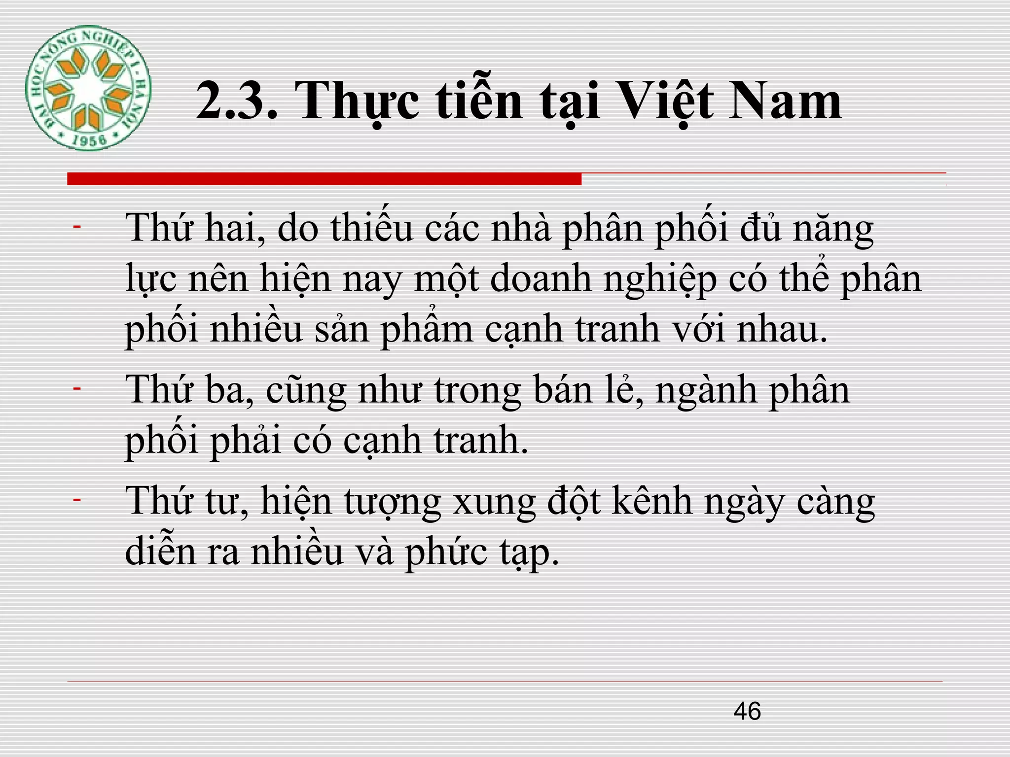 46
2.3. Thực tiễn tại Việt Nam
- Thứ hai, do thiếu các nhà phân phối đủ năng
lực nên hiện nay một doanh nghiệp có thể phân
phối nhiều sản phẩm cạnh tranh với nhau.
- Thứ ba, cũng như trong bán lẻ, ngành phân
phối phải có cạnh tranh.
- Thứ tư, hiện tượng xung đột kênh ngày càng
diễn ra nhiều và phức tạp.
 