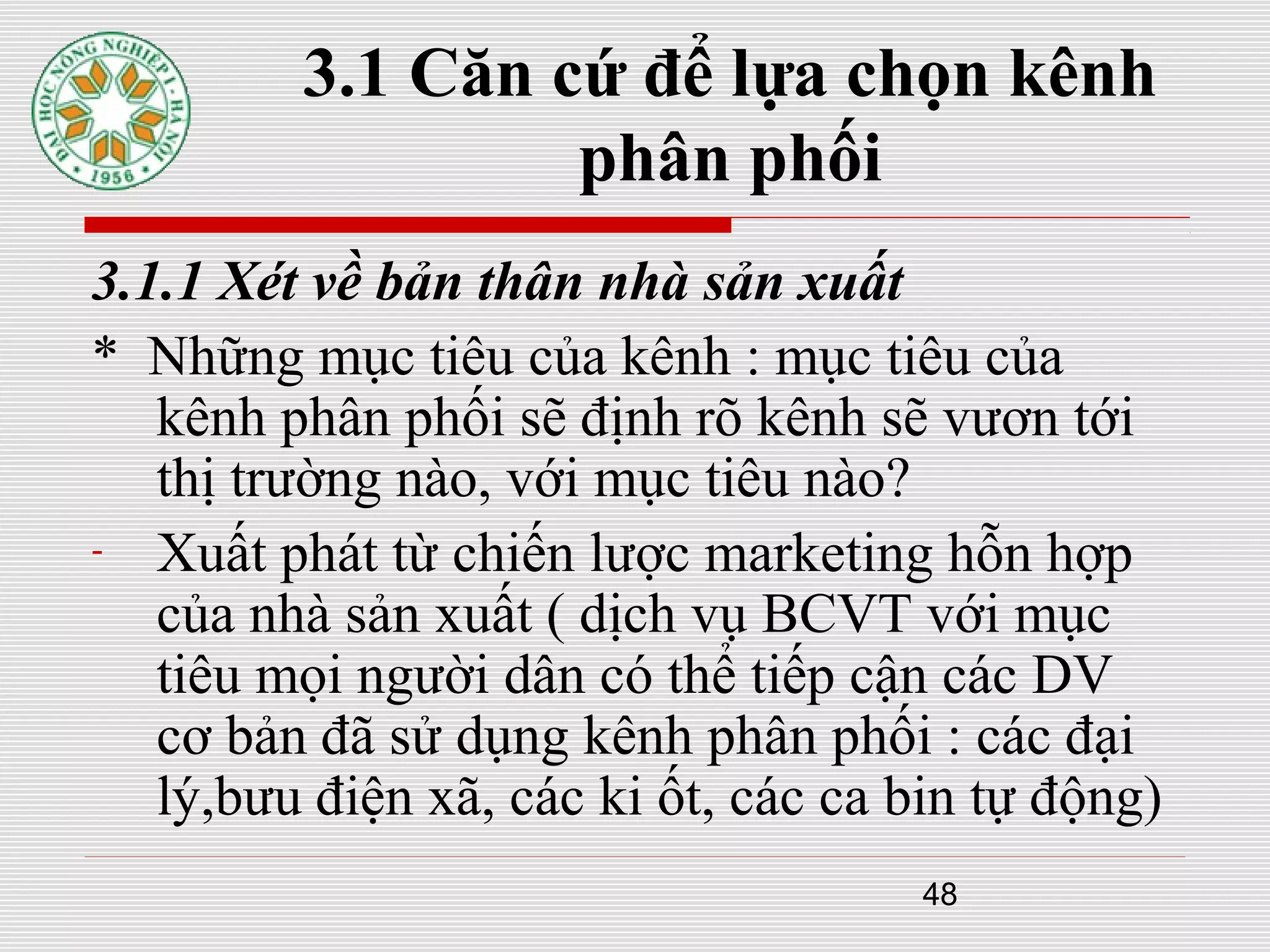 48
3.1 Căn cứ để lựa chọn kênh
phân phối
3.1.1 Xét về bản thân nhà sản xuất
* Những mục tiêu của kênh : mục tiêu của
kênh phân phối sẽ định rõ kênh sẽ vươn tới
thị trường nào, với mục tiêu nào?
- Xuất phát từ chiến lược marketing hỗn hợp
của nhà sản xuất ( dịch vụ BCVT với mục
tiêu mọi người dân có thể tiếp cận các DV
cơ bản đã sử dụng kênh phân phối : các đại
lý,bưu điện xã, các ki ốt, các ca bin tự động)
 