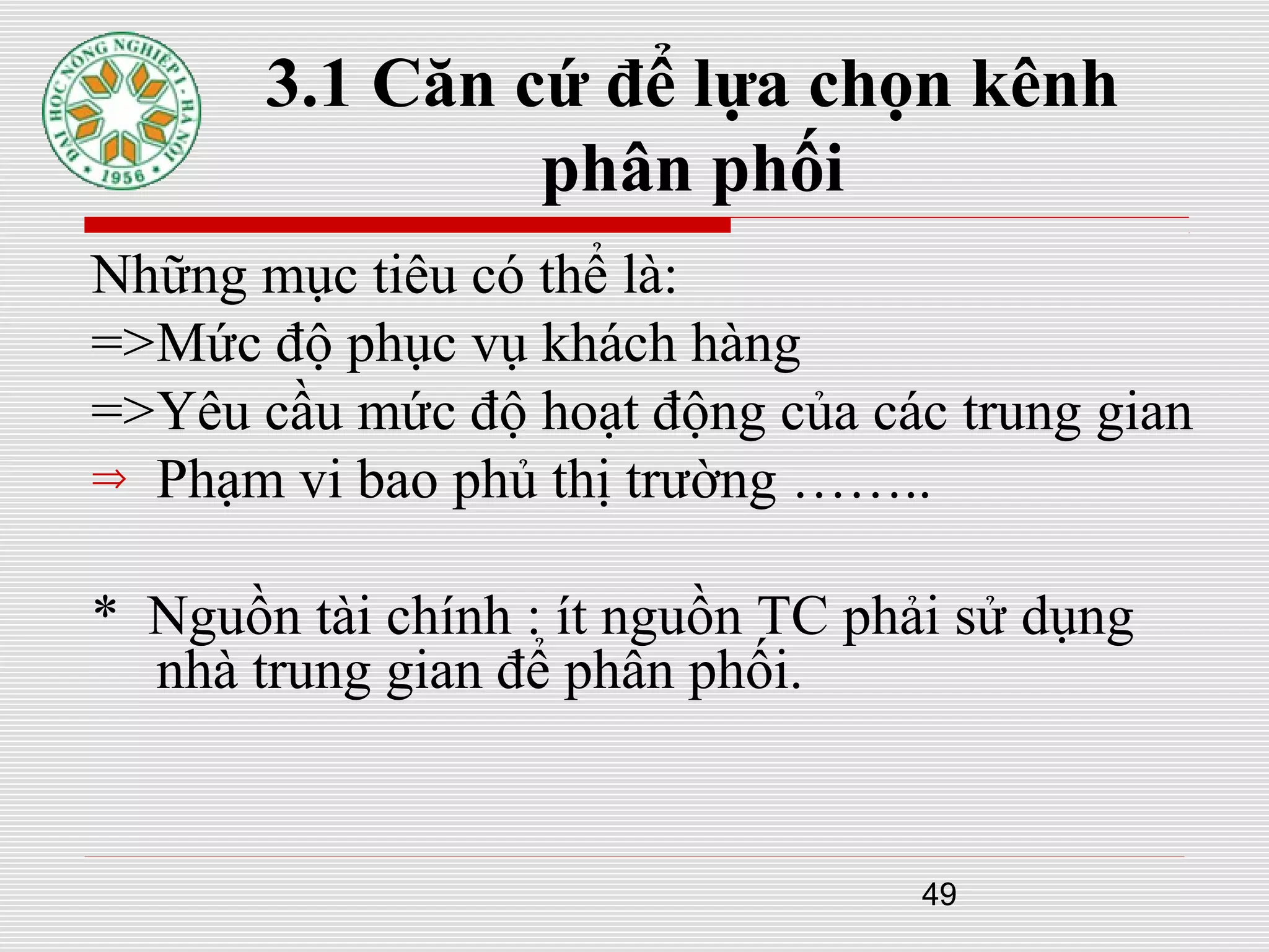 49
3.1 Căn cứ để lựa chọn kênh
phân phối
Những mục tiêu có thể là:
=>Mức độ phục vụ khách hàng
=>Yêu cầu mức độ hoạt động của các trung gian
⇒ Phạm vi bao phủ thị trường ……..
* Nguồn tài chính : ít nguồn TC phải sử dụng
nhà trung gian để phân phối.
 