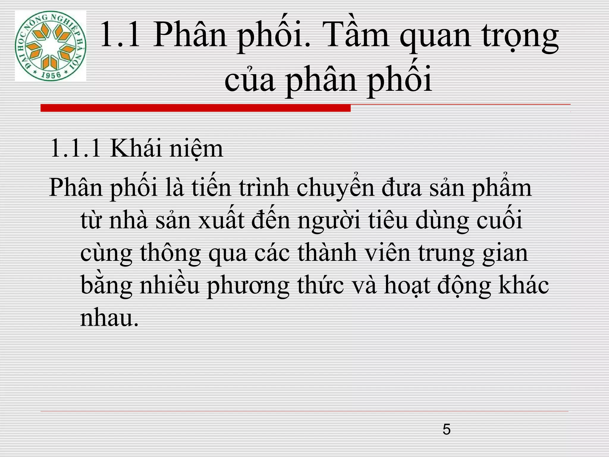 5
1.1.1 Khái niệm
Phân phối là tiến trình chuyển đưa sản phẩm
từ nhà sản xuất đến người tiêu dùng cuối
cùng thông qua các thành viên trung gian
bằng nhiều phương thức và hoạt động khác
nhau.
1.1 Phân phối. Tầm quan trọng
của phân phối
 