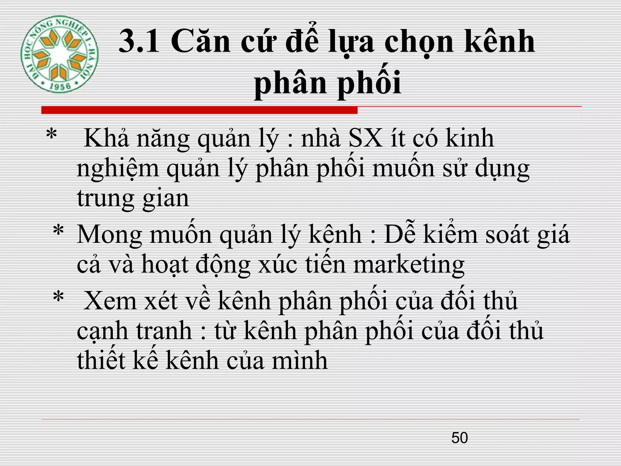50
3.1 Căn cứ để lựa chọn kênh
phân phối
* Khả năng quản lý : nhà SX ít có kinh
nghiệm quản lý phân phối muốn sử dụng
trung gian
* Mong muốn quản lý kênh : Dễ kiểm soát giá
cả và hoạt động xúc tiến marketing
* Xem xét về kênh phân phối của đối thủ
cạnh tranh : từ kênh phân phối của đối thủ
thiết kế kênh của mình
 