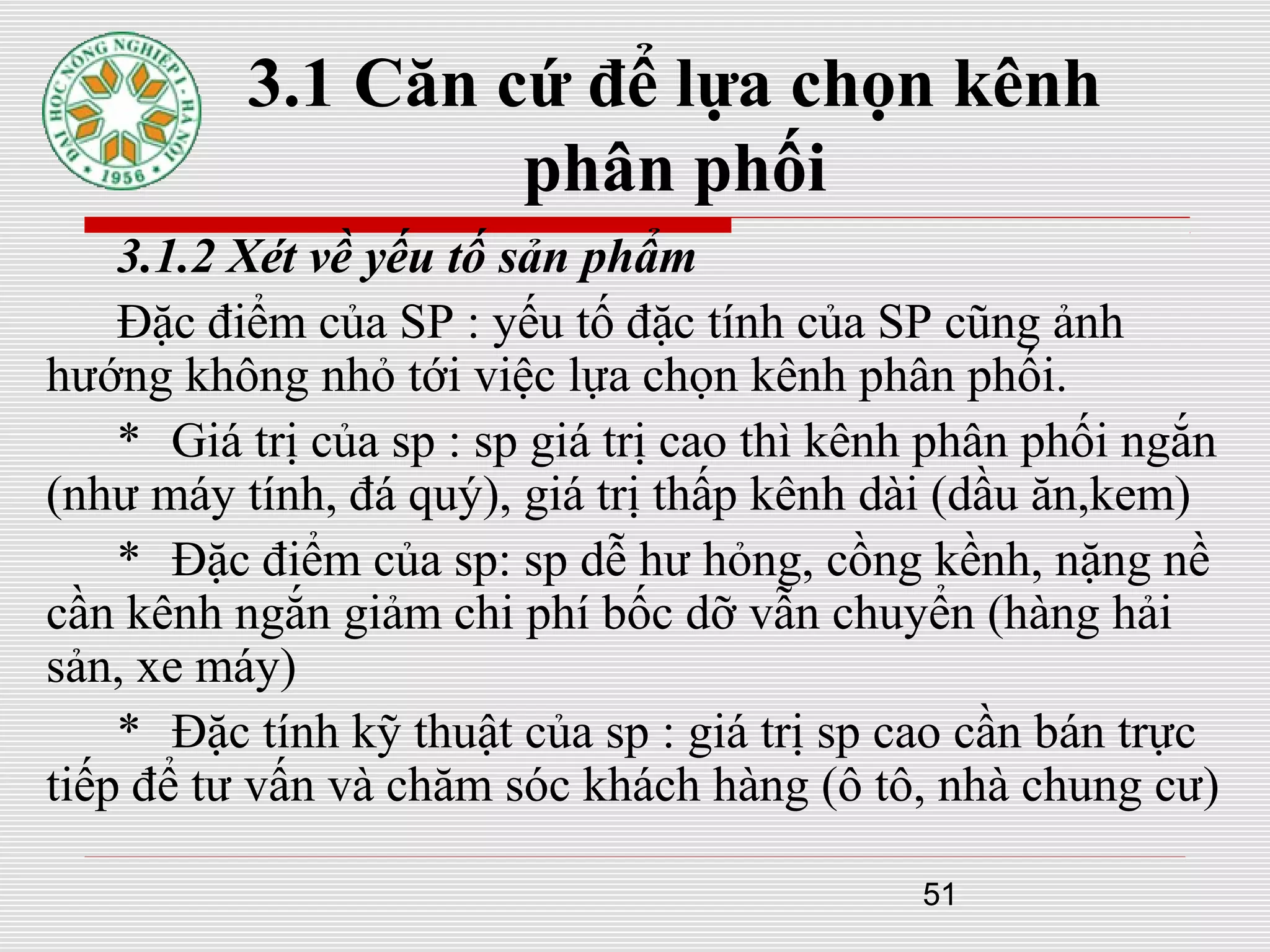 51
3.1 Căn cứ để lựa chọn kênh
phân phối
3.1.2 Xét về yếu tố sản phẩm
Đặc điểm của SP : yếu tố đặc tính của SP cũng ảnh
hướng không nhỏ tới việc lựa chọn kênh phân phối.
* Giá trị của sp : sp giá trị cao thì kênh phân phối ngắn
(như máy tính, đá quý), giá trị thấp kênh dài (dầu ăn,kem)
* Đặc điểm của sp: sp dễ hư hỏng, cồng kềnh, nặng nề
cần kênh ngắn giảm chi phí bốc dỡ vẫn chuyển (hàng hải
sản, xe máy)
* Đặc tính kỹ thuật của sp : giá trị sp cao cần bán trực
tiếp để tư vấn và chăm sóc khách hàng (ô tô, nhà chung cư)
 