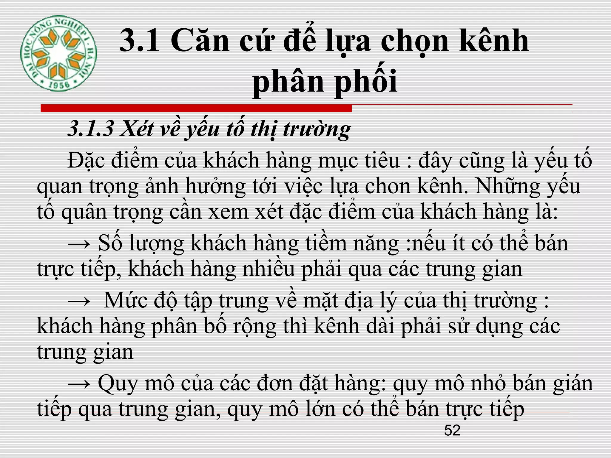 52
3.1 Căn cứ để lựa chọn kênh
phân phối
3.1.3 Xét về yếu tố thị trường
Đặc điểm của khách hàng mục tiêu : đây cũng là yếu tố
quan trọng ảnh hưởng tới việc lựa chon kênh. Những yếu
tố quân trọng cần xem xét đặc điểm của khách hàng là:
→ Số lượng khách hàng tiềm năng :nếu ít có thể bán
trực tiếp, khách hàng nhiều phải qua các trung gian
→ Mức độ tập trung về mặt địa lý của thị trường :
khách hàng phân bố rộng thì kênh dài phải sử dụng các
trung gian
→ Quy mô của các đơn đặt hàng: quy mô nhỏ bán gián
tiếp qua trung gian, quy mô lớn có thể bán trực tiếp
 