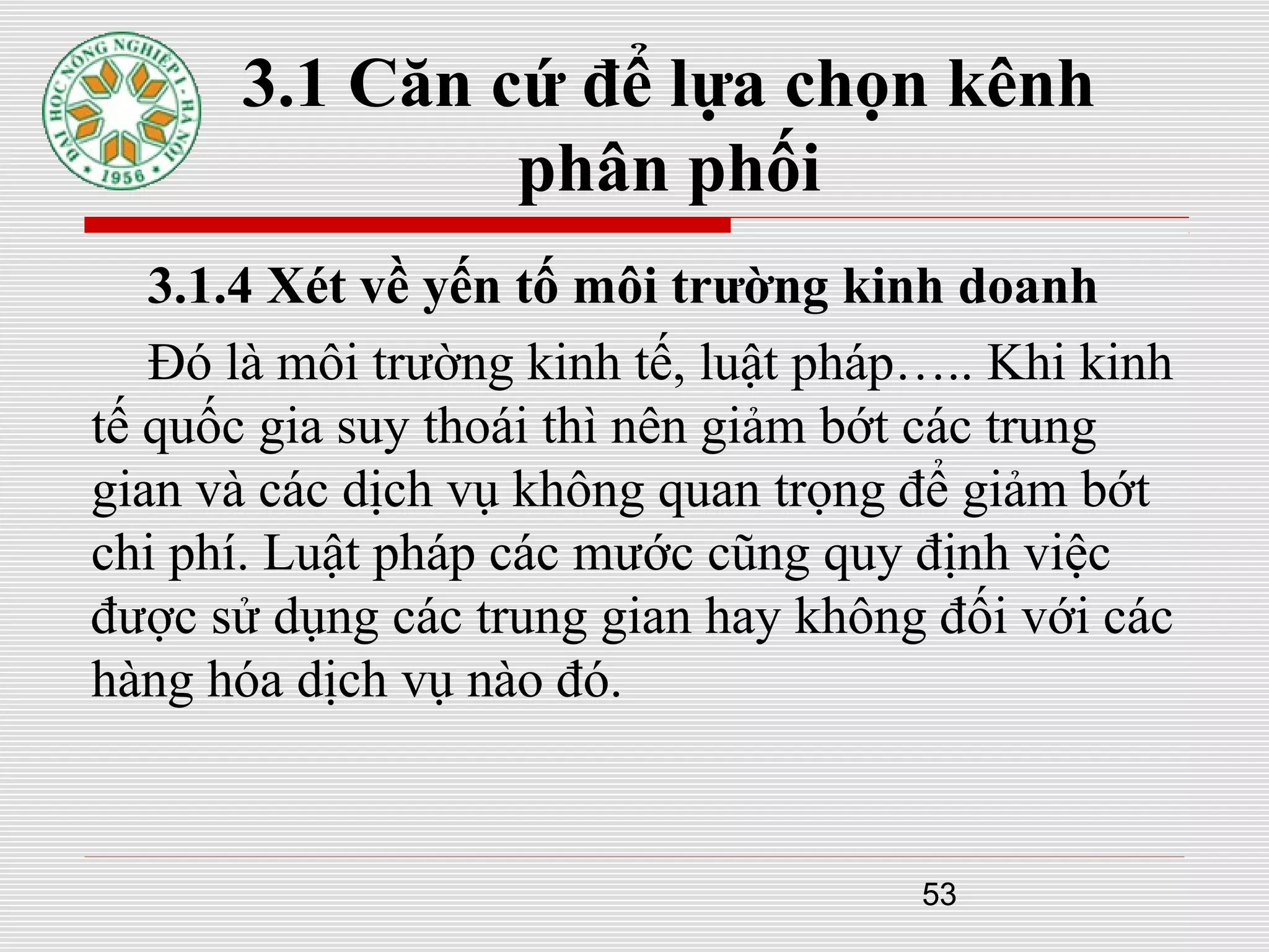 53
3.1 Căn cứ để lựa chọn kênh
phân phối
3.1.4 Xét về yến tố môi trường kinh doanh
Đó là môi trường kinh tế, luật pháp….. Khi kinh
tế quốc gia suy thoái thì nên giảm bớt các trung
gian và các dịch vụ không quan trọng để giảm bớt
chi phí. Luật pháp các mước cũng quy định việc
được sử dụng các trung gian hay không đối với các
hàng hóa dịch vụ nào đó.
 