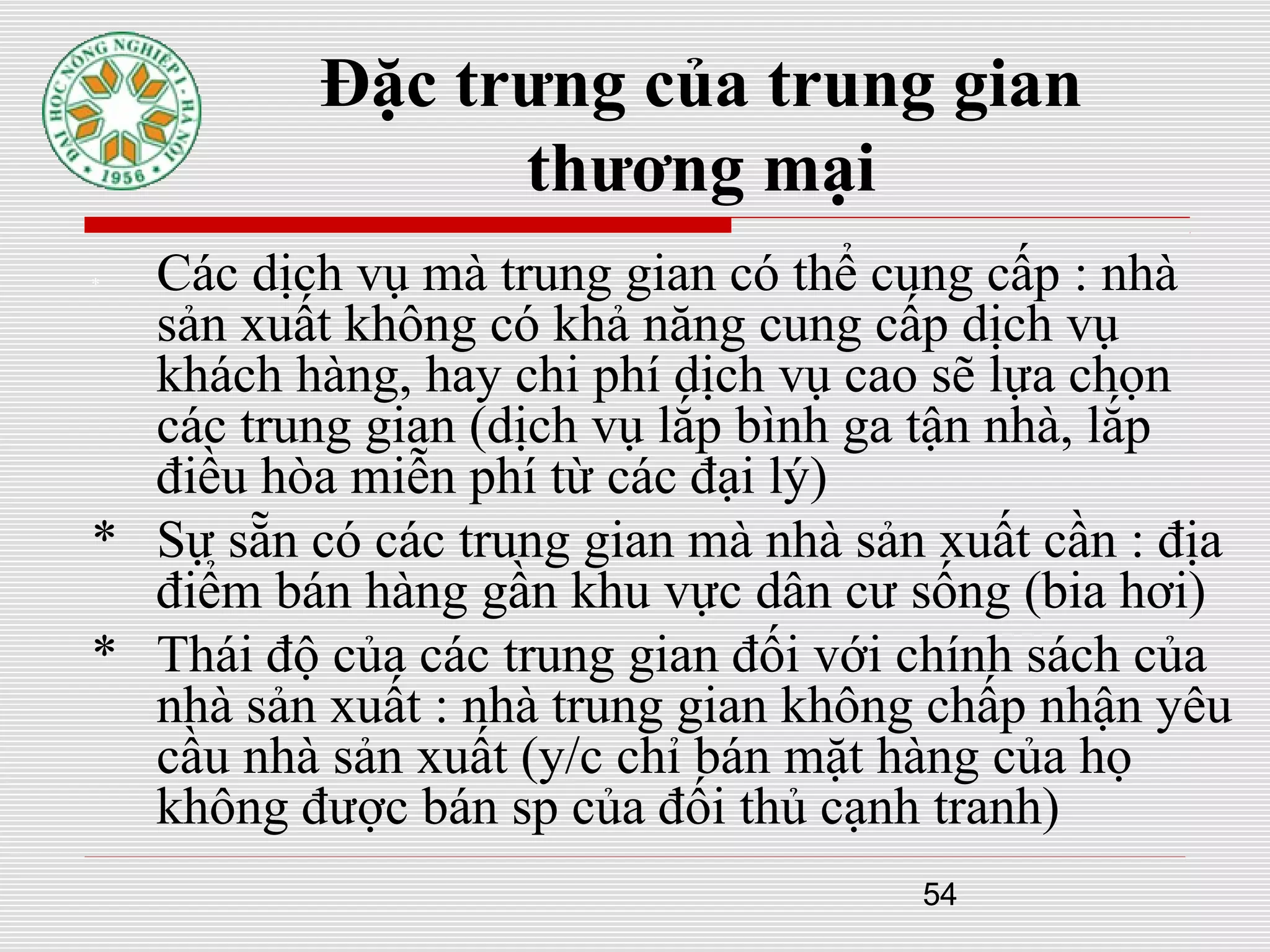 54
Đặc trưng của trung gian
thương mại
* Các dịch vụ mà trung gian có thể cung cấp : nhà
sản xuất không có khả năng cung cấp dịch vụ
khách hàng, hay chi phí dịch vụ cao sẽ lựa chọn
các trung gian (dịch vụ lắp bình ga tận nhà, lắp
điều hòa miễn phí từ các đại lý)
* Sự sẵn có các trung gian mà nhà sản xuất cần : địa
điểm bán hàng gần khu vực dân cư sống (bia hơi)
* Thái độ của các trung gian đối với chính sách của
nhà sản xuất : nhà trung gian không chấp nhận yêu
cầu nhà sản xuất (y/c chỉ bán mặt hàng của họ
không được bán sp của đối thủ cạnh tranh)
 