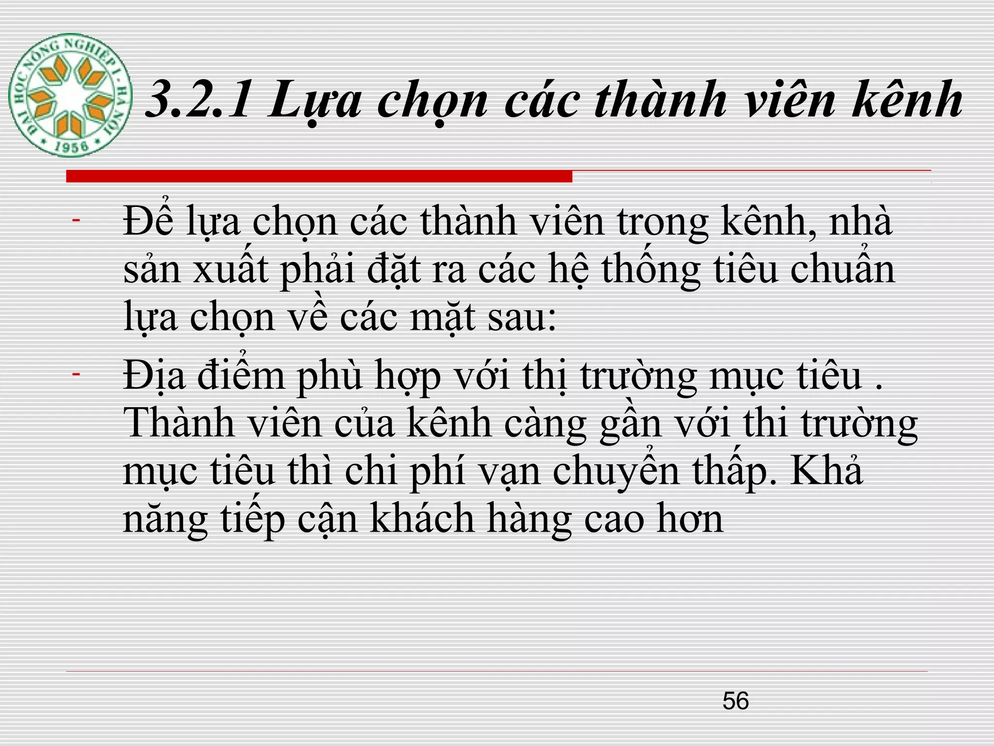 56
3.2.1 Lựa chọn các thành viên kênh
- Để lựa chọn các thành viên trong kênh, nhà
sản xuất phải đặt ra các hệ thống tiêu chuẩn
lựa chọn về các mặt sau:
- Địa điểm phù hợp với thị trường mục tiêu .
Thành viên của kênh càng gần với thi trường
mục tiêu thì chi phí vạn chuyển thấp. Khả
năng tiếp cận khách hàng cao hơn
 