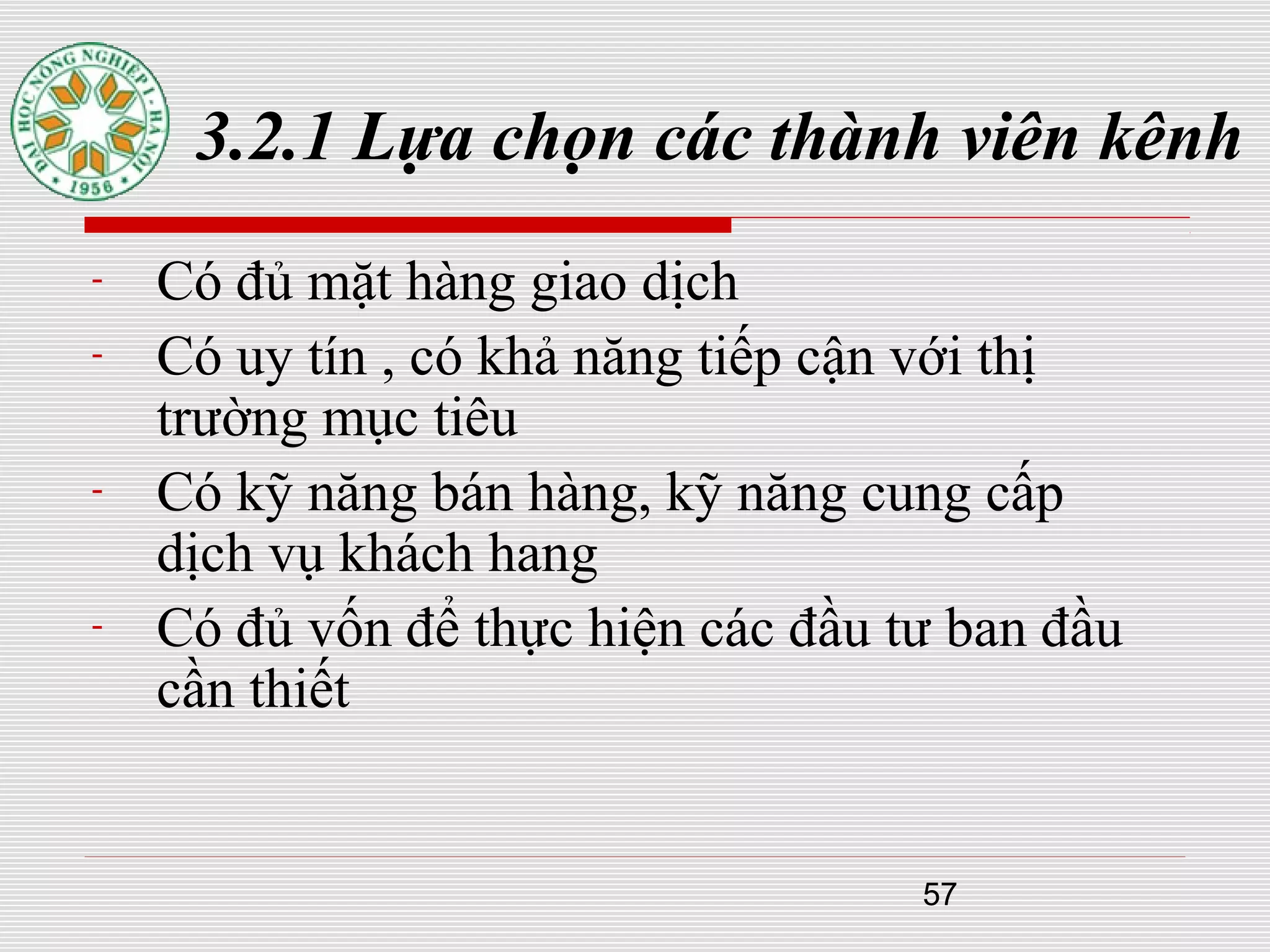 57
3.2.1 Lựa chọn các thành viên kênh
- Có đủ mặt hàng giao dịch
- Có uy tín , có khả năng tiếp cận với thị
trường mục tiêu
- Có kỹ năng bán hàng, kỹ năng cung cấp
dịch vụ khách hang
- Có đủ vốn để thực hiện các đầu tư ban đầu
cần thiết
 