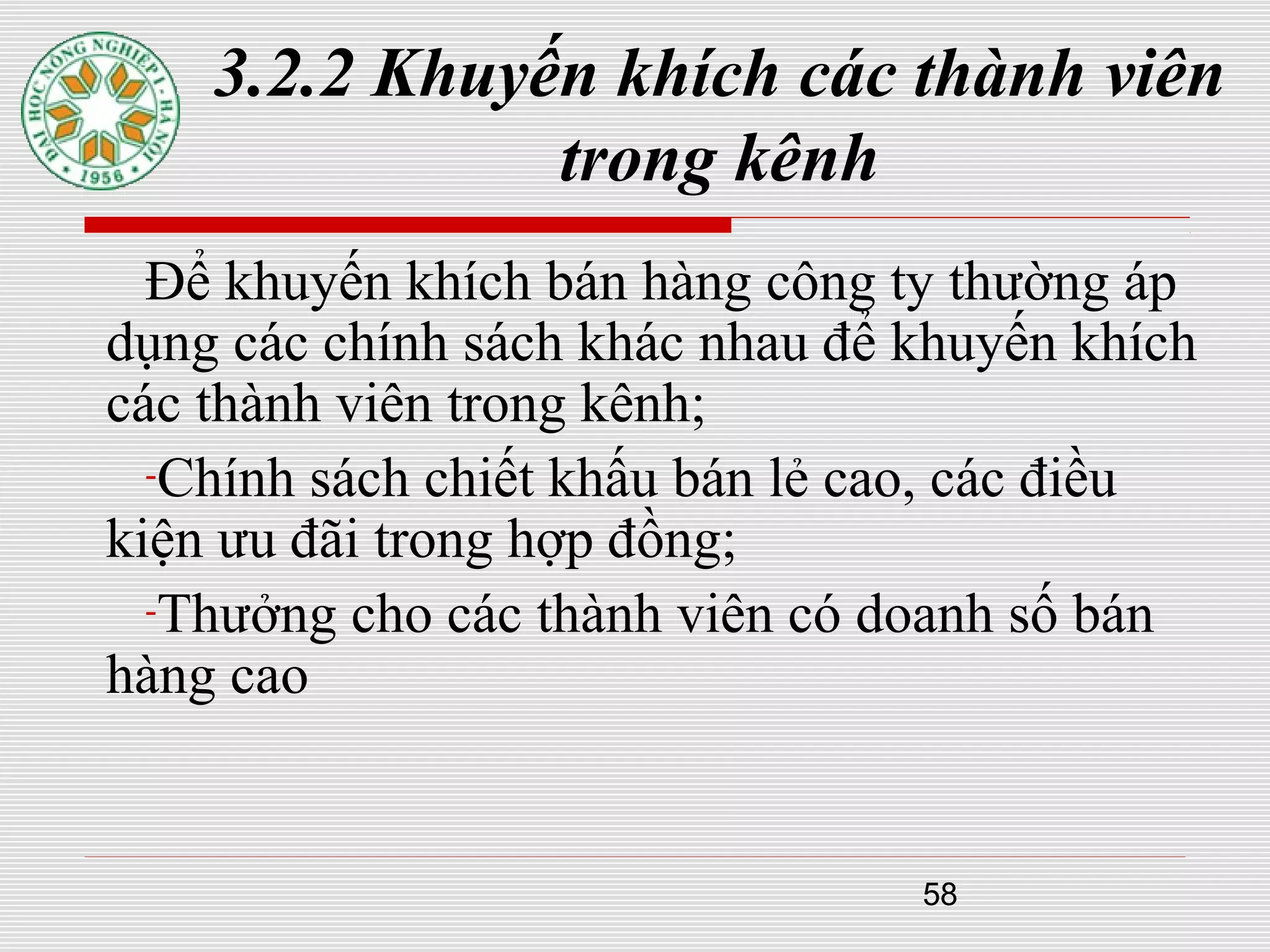 58
3.2.2 Khuyến khích các thành viên
trong kênh
Để khuyến khích bán hàng công ty thường áp
dụng các chính sách khác nhau để khuyến khích
các thành viên trong kênh;
-Chính sách chiết khấu bán lẻ cao, các điều
kiện ưu đãi trong hợp đồng;
-Thưởng cho các thành viên có doanh số bán
hàng cao
 