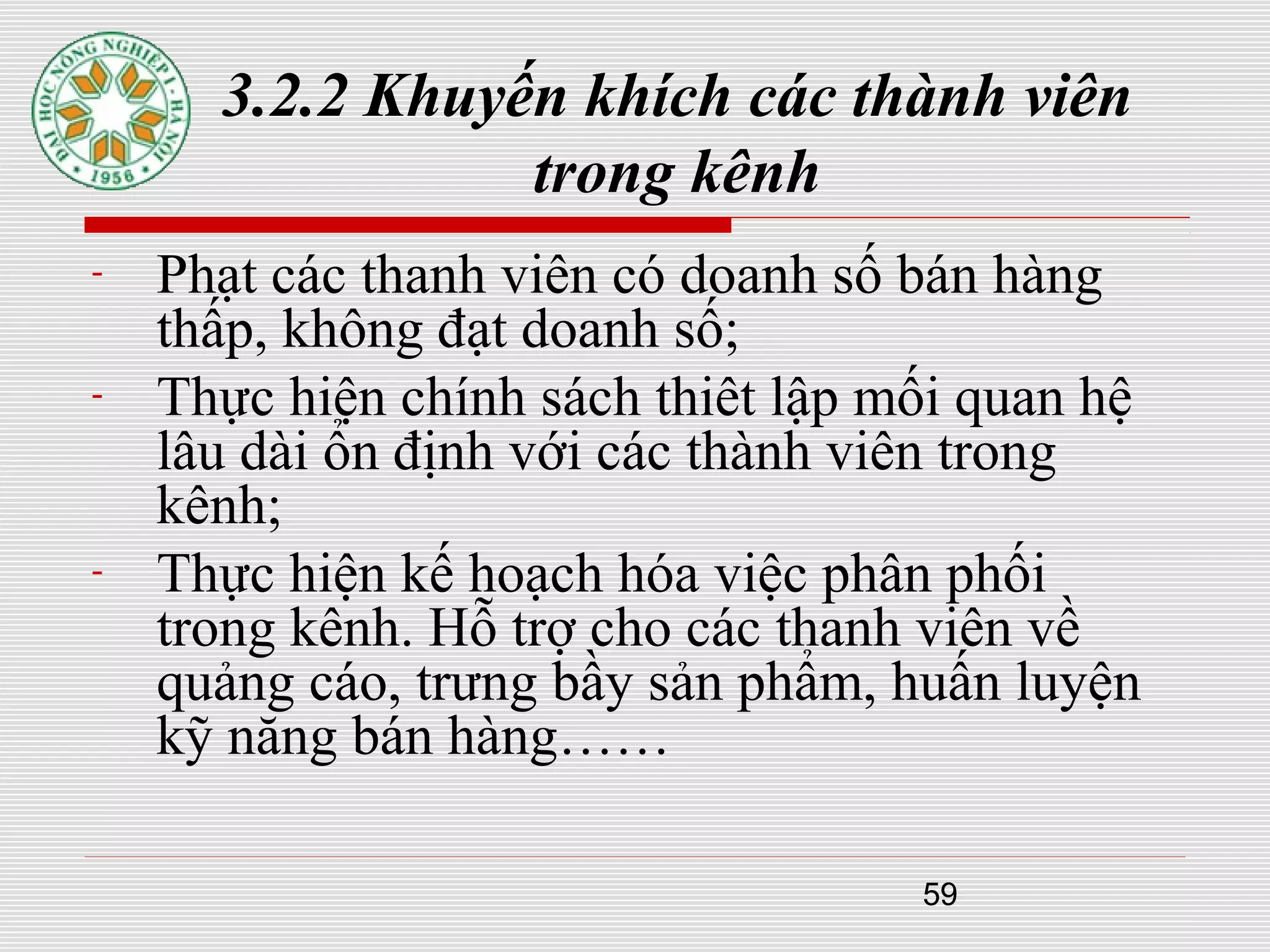 59
3.2.2 Khuyến khích các thành viên
trong kênh
- Phạt các thanh viên có doanh số bán hàng
thấp, không đạt doanh số;
- Thực hiện chính sách thiêt lập mối quan hệ
lâu dài ổn định với các thành viên trong
kênh;
- Thực hiện kế hoạch hóa việc phân phối
trong kênh. Hỗ trợ cho các thanh viên về
quảng cáo, trưng bầy sản phẩm, huấn luyện
kỹ năng bán hàng……
 