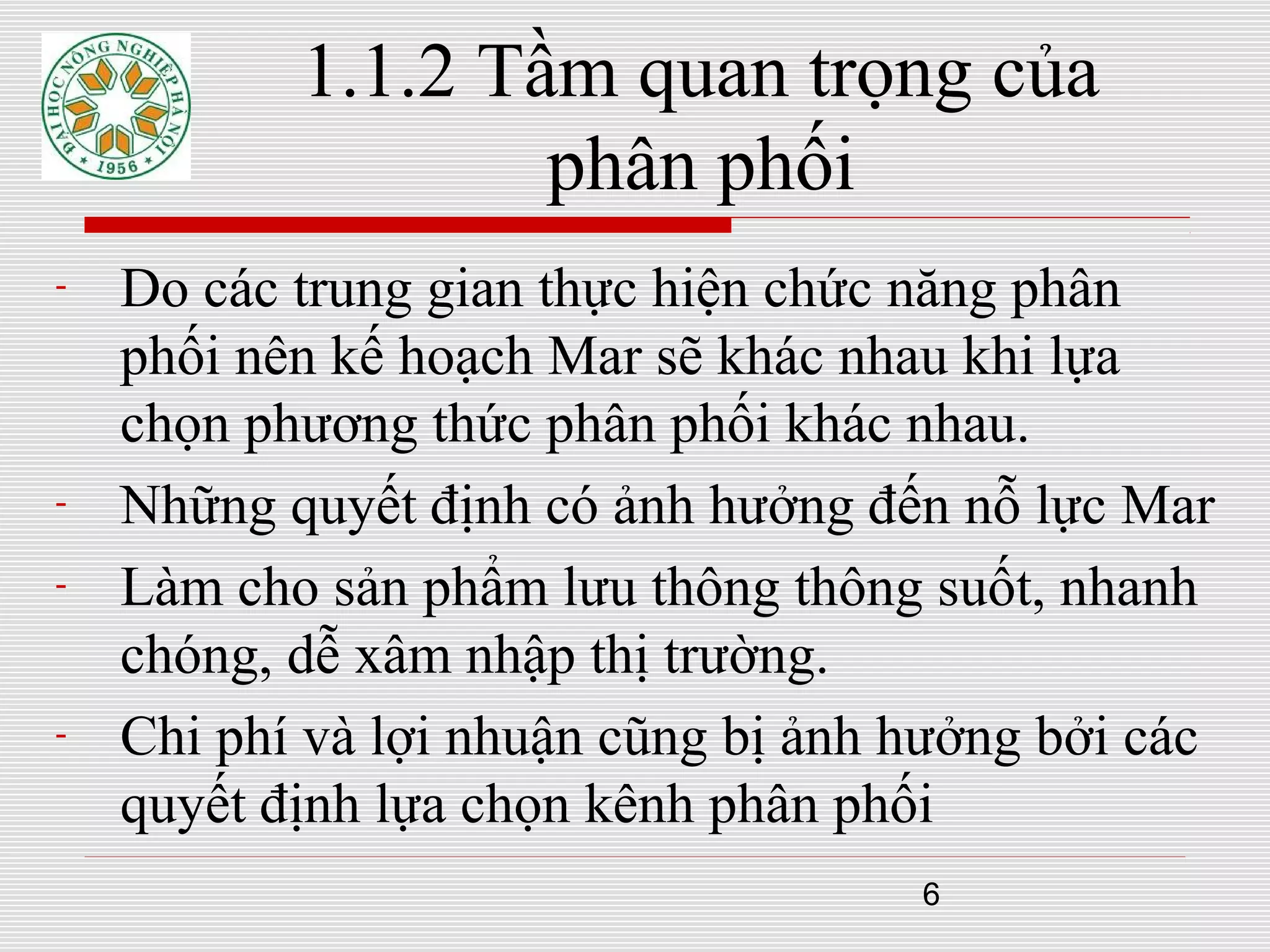 6
1.1.2 Tầm quan trọng của
phân phối
- Do các trung gian thực hiện chức năng phân
phối nên kế hoạch Mar sẽ khác nhau khi lựa
chọn phương thức phân phối khác nhau.
- Những quyết định có ảnh hưởng đến nỗ lực Mar
- Làm cho sản phẩm lưu thông thông suốt, nhanh
chóng, dễ xâm nhập thị trường.
- Chi phí và lợi nhuận cũng bị ảnh hưởng bởi các
quyết định lựa chọn kênh phân phối
 