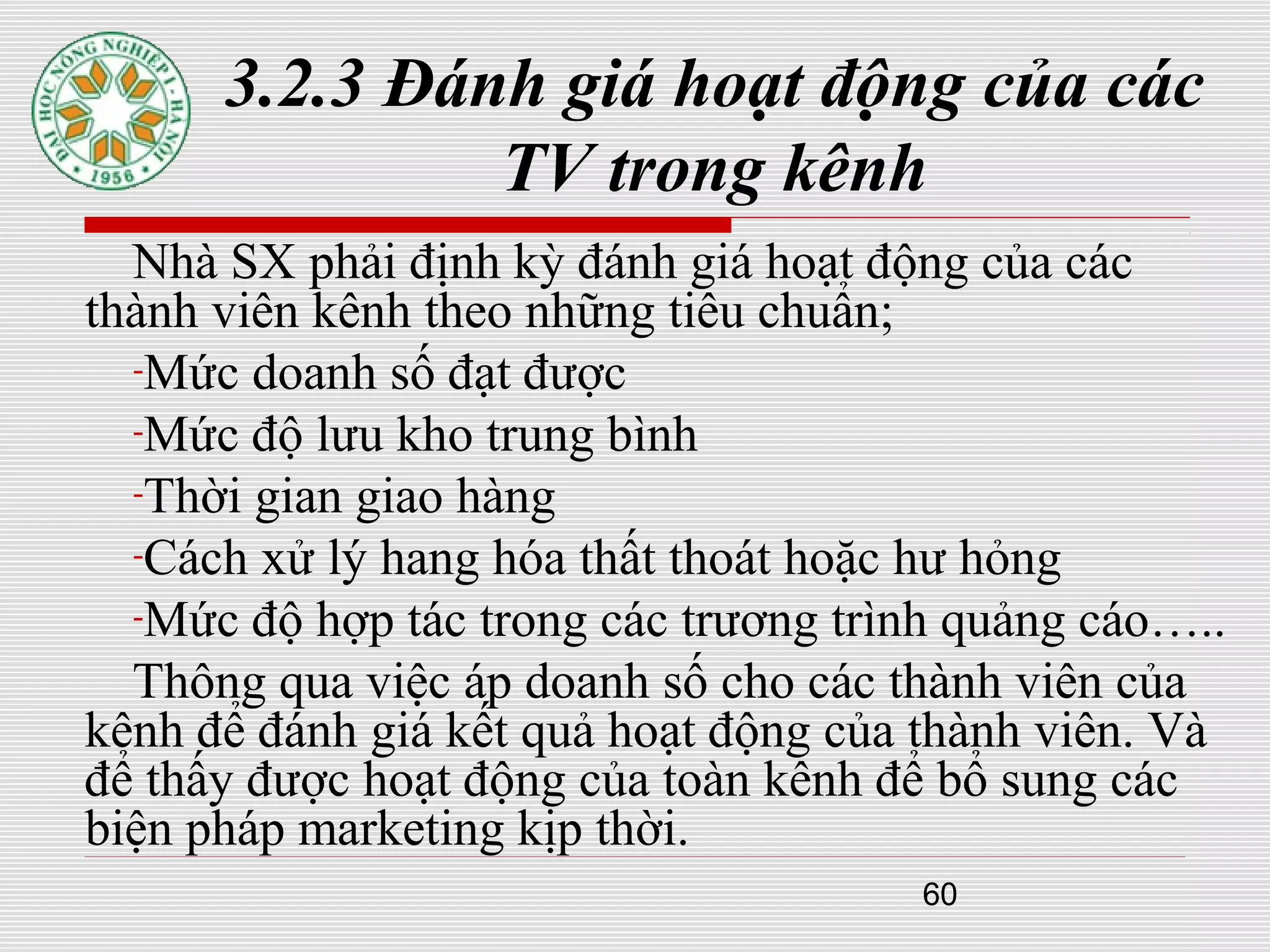60
3.2.3 Đánh giá hoạt động của các
TV trong kênh
Nhà SX phải định kỳ đánh giá hoạt động của các
thành viên kênh theo những tiêu chuẩn;
-Mức doanh số đạt được
-Mức độ lưu kho trung bình
-Thời gian giao hàng
-Cách xử lý hang hóa thất thoát hoặc hư hỏng
-Mức độ hợp tác trong các trương trình quảng cáo…..
Thông qua việc áp doanh số cho các thành viên của
kênh để đánh giá kết quả hoạt động của thành viên. Và
để thấy được hoạt động của toàn kênh để bổ sung các
biện pháp marketing kịp thời.
 