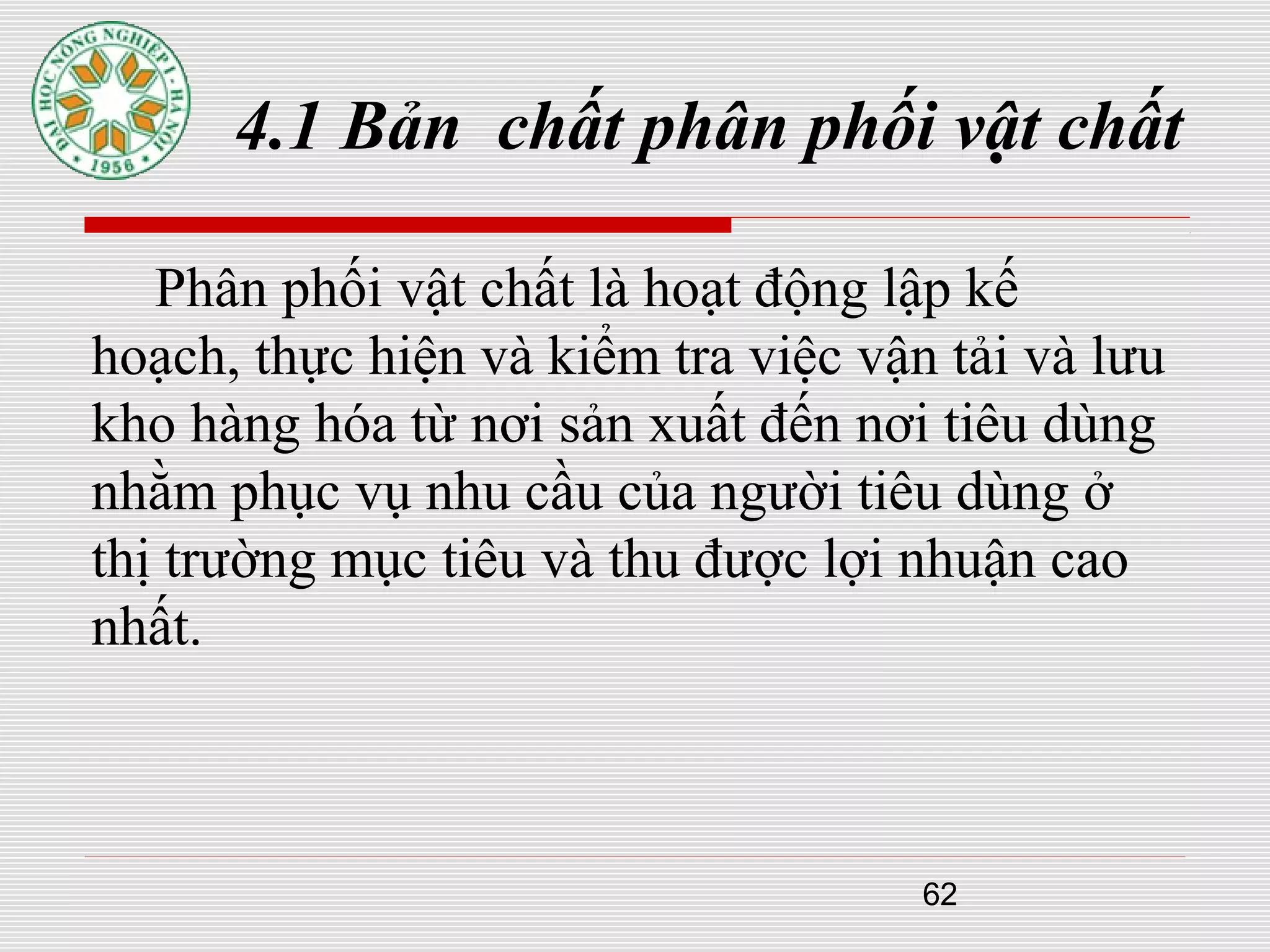 62
4.1 Bản chất phân phối vật chất
Phân phối vật chất là hoạt động lập kế
hoạch, thực hiện và kiểm tra việc vận tải và lưu
kho hàng hóa từ nơi sản xuất đến nơi tiêu dùng
nhằm phục vụ nhu cầu của người tiêu dùng ở
thị trường mục tiêu và thu được lợi nhuận cao
nhất.
 
