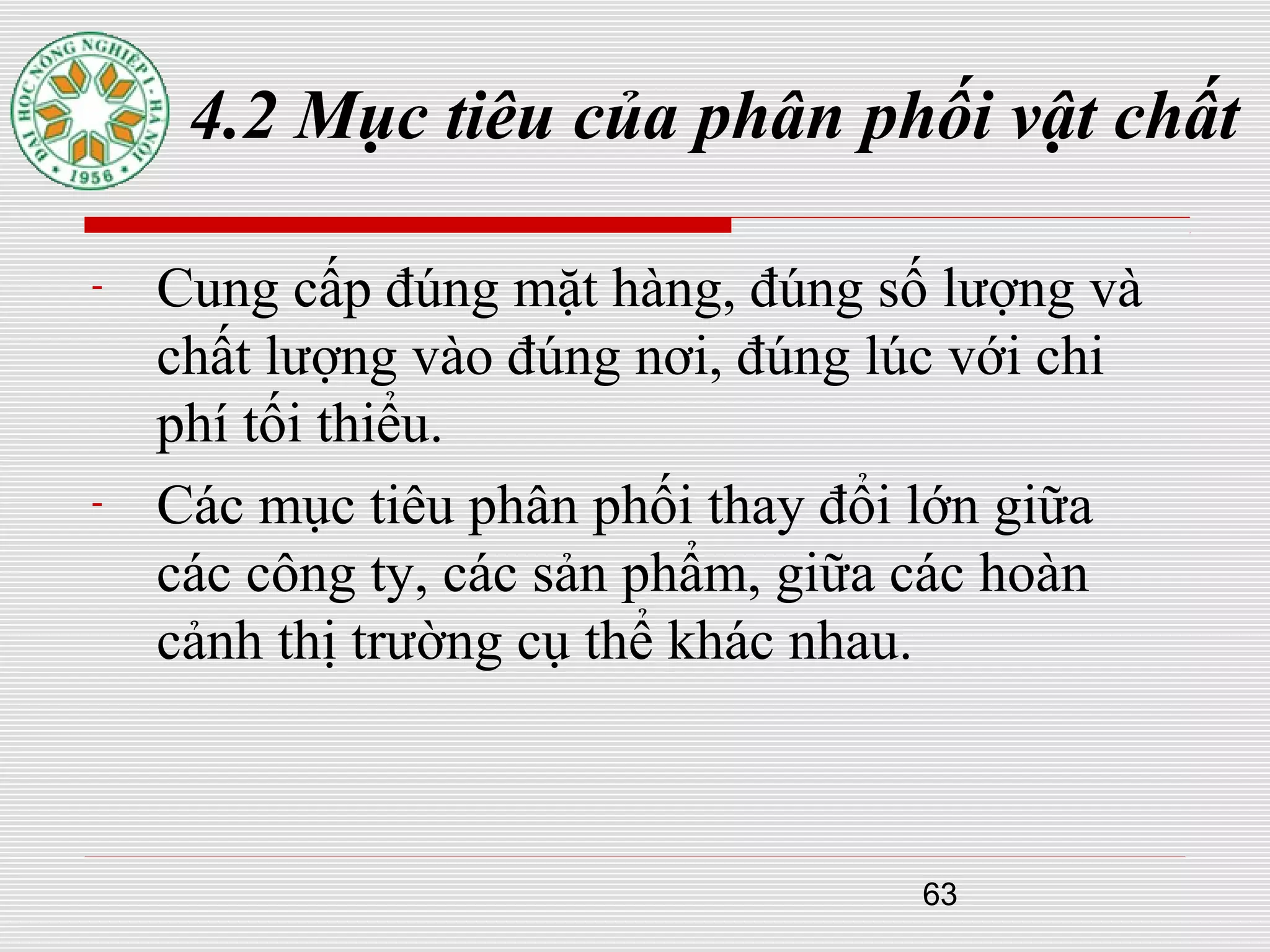 63
4.2 Mục tiêu của phân phối vật chất
- Cung cấp đúng mặt hàng, đúng số lượng và
chất lượng vào đúng nơi, đúng lúc với chi
phí tối thiểu.
- Các mục tiêu phân phối thay đổi lớn giữa
các công ty, các sản phẩm, giữa các hoàn
cảnh thị trường cụ thể khác nhau.
 