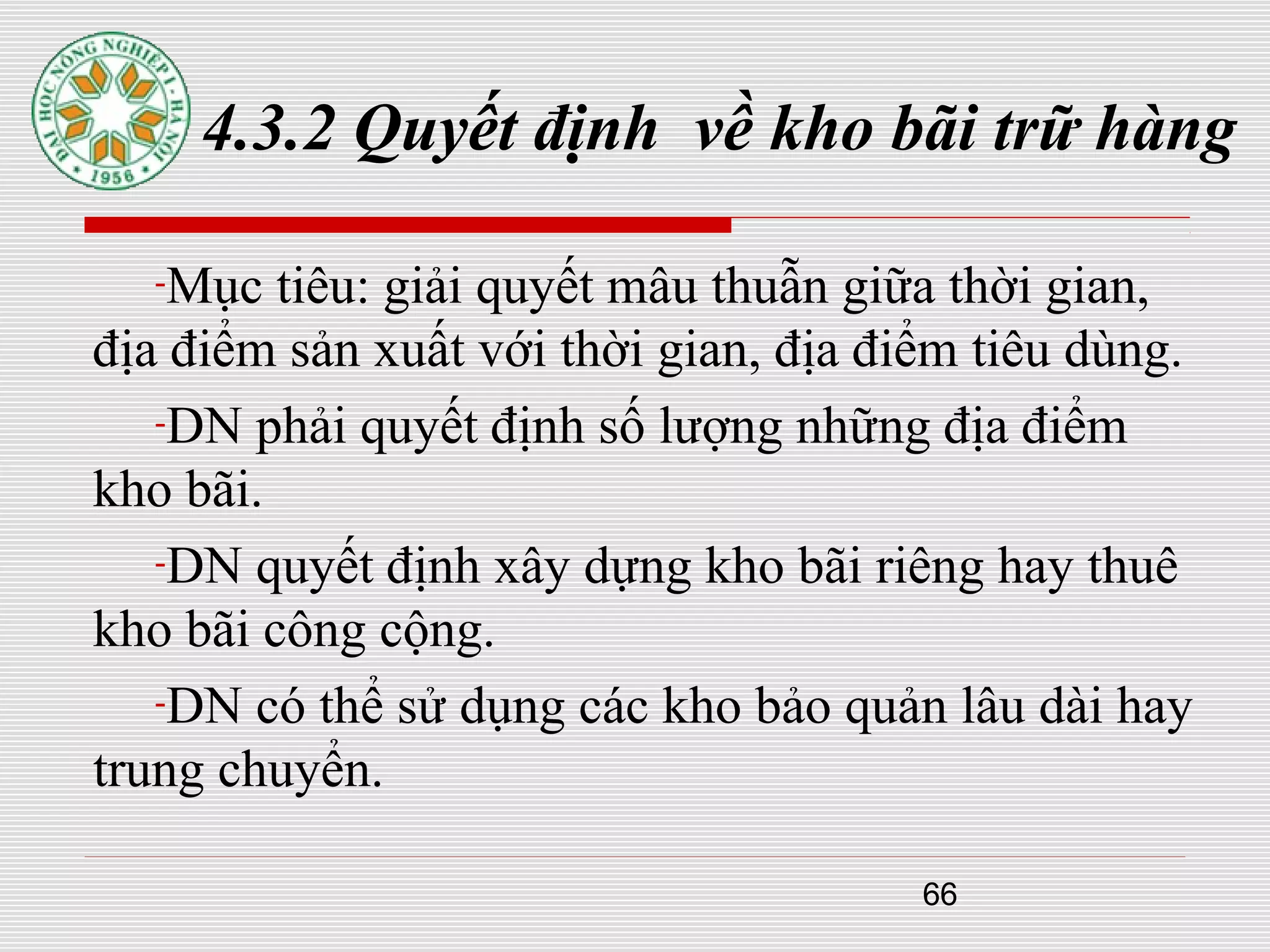 66
4.3.2 Quyết định về kho bãi trữ hàng
-Mục tiêu: giải quyết mâu thuẫn giữa thời gian,
địa điểm sản xuất với thời gian, địa điểm tiêu dùng.
-DN phải quyết định số lượng những địa điểm
kho bãi.
-DN quyết định xây dựng kho bãi riêng hay thuê
kho bãi công cộng.
-DN có thể sử dụng các kho bảo quản lâu dài hay
trung chuyển.
 
