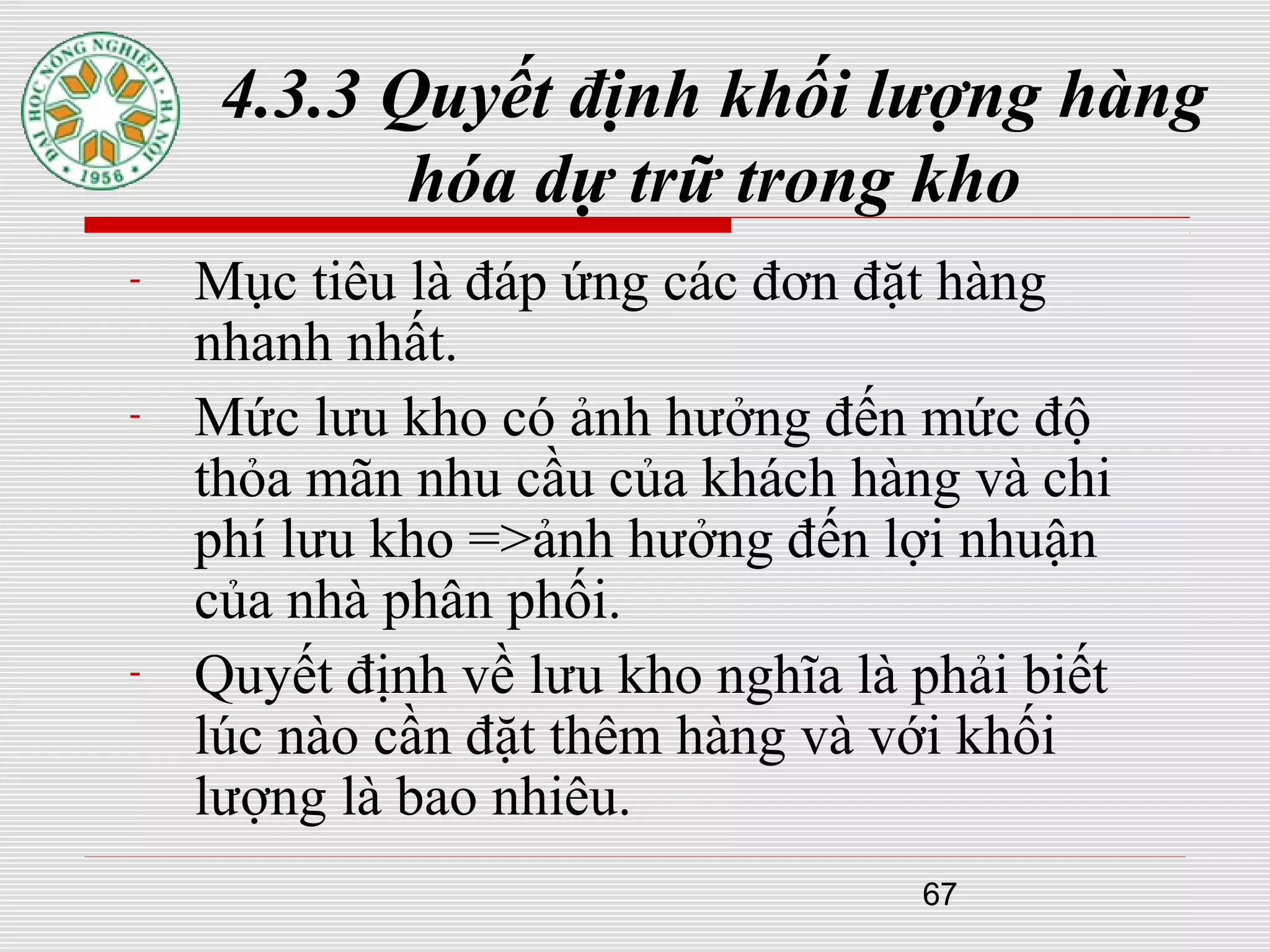 67
4.3.3 Quyết định khối lượng hàng
hóa dự trữ trong kho
- Mục tiêu là đáp ứng các đơn đặt hàng
nhanh nhất.
- Mức lưu kho có ảnh hưởng đến mức độ
thỏa mãn nhu cầu của khách hàng và chi
phí lưu kho =>ảnh hưởng đến lợi nhuận
của nhà phân phối.
- Quyết định về lưu kho nghĩa là phải biết
lúc nào cần đặt thêm hàng và với khối
lượng là bao nhiêu.
 