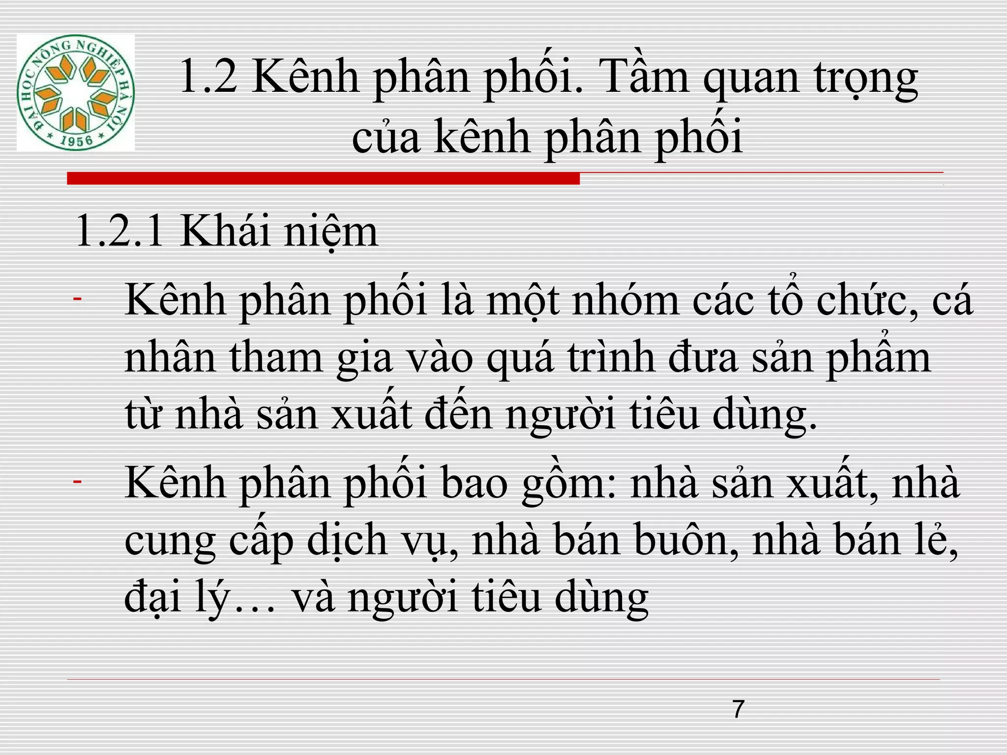 7
1.2 Kênh phân phối. Tầm quan trọng
của kênh phân phối
1.2.1 Khái niệm
- Kênh phân phối là một nhóm các tổ chức, cá
nhân tham gia vào quá trình đưa sản phẩm
từ nhà sản xuất đến người tiêu dùng.
- Kênh phân phối bao gồm: nhà sản xuất, nhà
cung cấp dịch vụ, nhà bán buôn, nhà bán lẻ,
đại lý… và người tiêu dùng
 