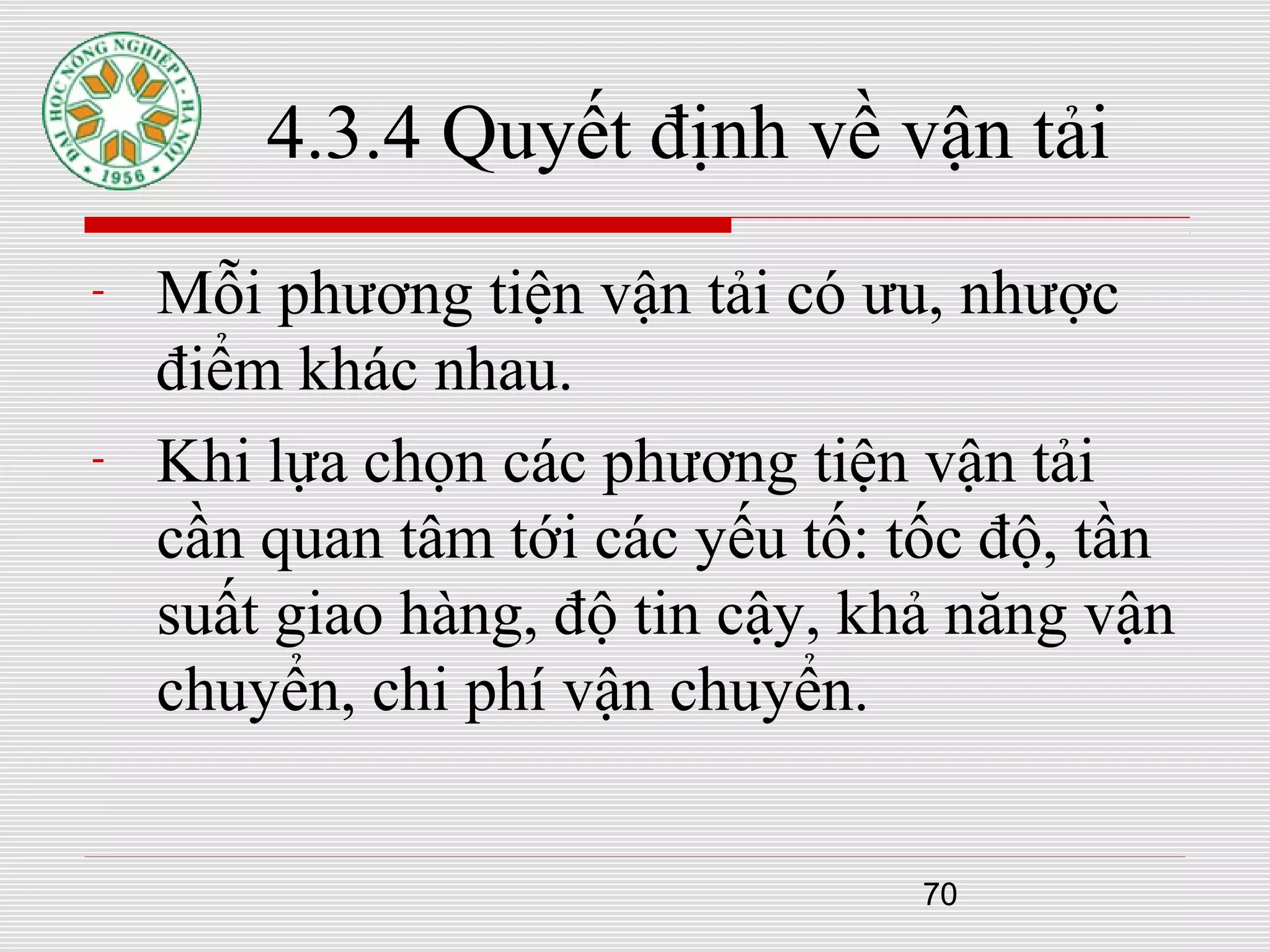 70
4.3.4 Quyết định về vận tải
- Mỗi phương tiện vận tải có ưu, nhược
điểm khác nhau.
- Khi lựa chọn các phương tiện vận tải
cần quan tâm tới các yếu tố: tốc độ, tần
suất giao hàng, độ tin cậy, khả năng vận
chuyển, chi phí vận chuyển.
 