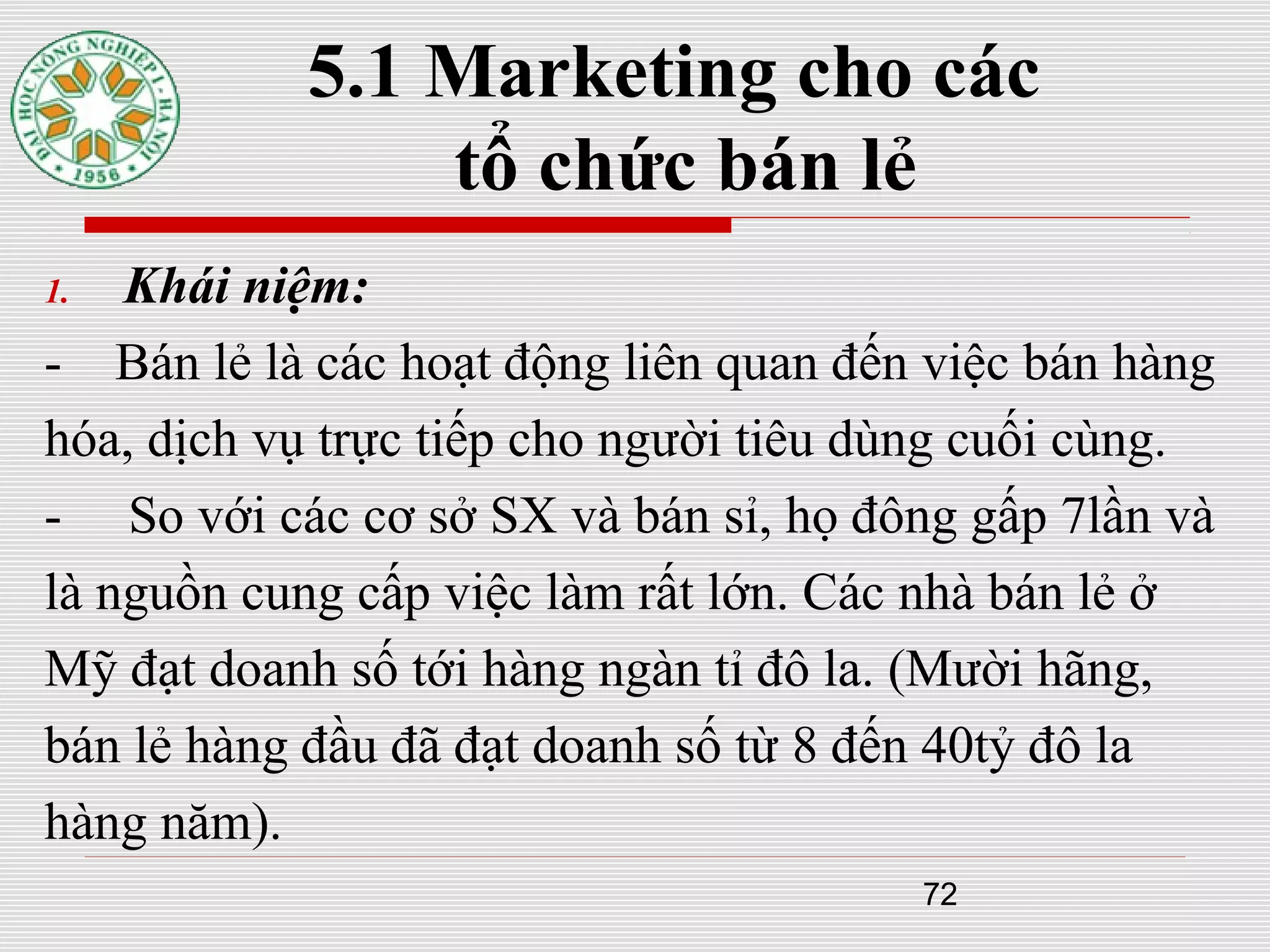 72
5.1 Marketing cho các
tổ chức bán lẻ
1. Khái niệm:
- Bán lẻ là các hoạt động liên quan đến việc bán hàng
hóa, dịch vụ trực tiếp cho người tiêu dùng cuối cùng.
- So với các cơ sở SX và bán sỉ, họ đông gấp 7lần và
là nguồn cung cấp việc làm rất lớn. Các nhà bán lẻ ở
Mỹ đạt doanh số tới hàng ngàn tỉ đô la. (Mười hãng,
bán lẻ hàng đầu đã đạt doanh số từ 8 đến 40tỷ đô la
hàng năm).
 