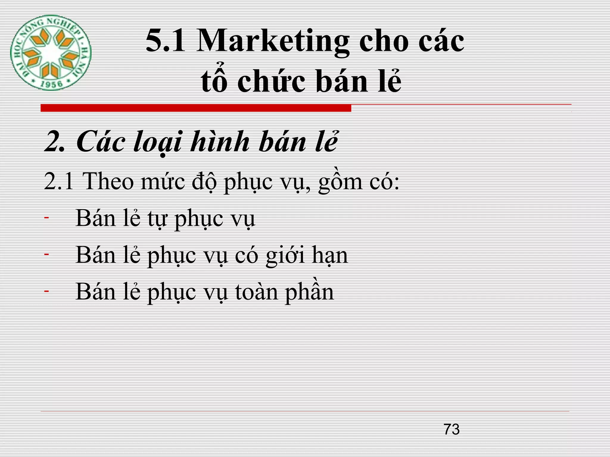 73
5.1 Marketing cho các
tổ chức bán lẻ
2. Các loại hình bán lẻ
2.1 Theo mức độ phục vụ, gồm có:
- Bán lẻ tự phục vụ
- Bán lẻ phục vụ có giới hạn
- Bán lẻ phục vụ toàn phần
 