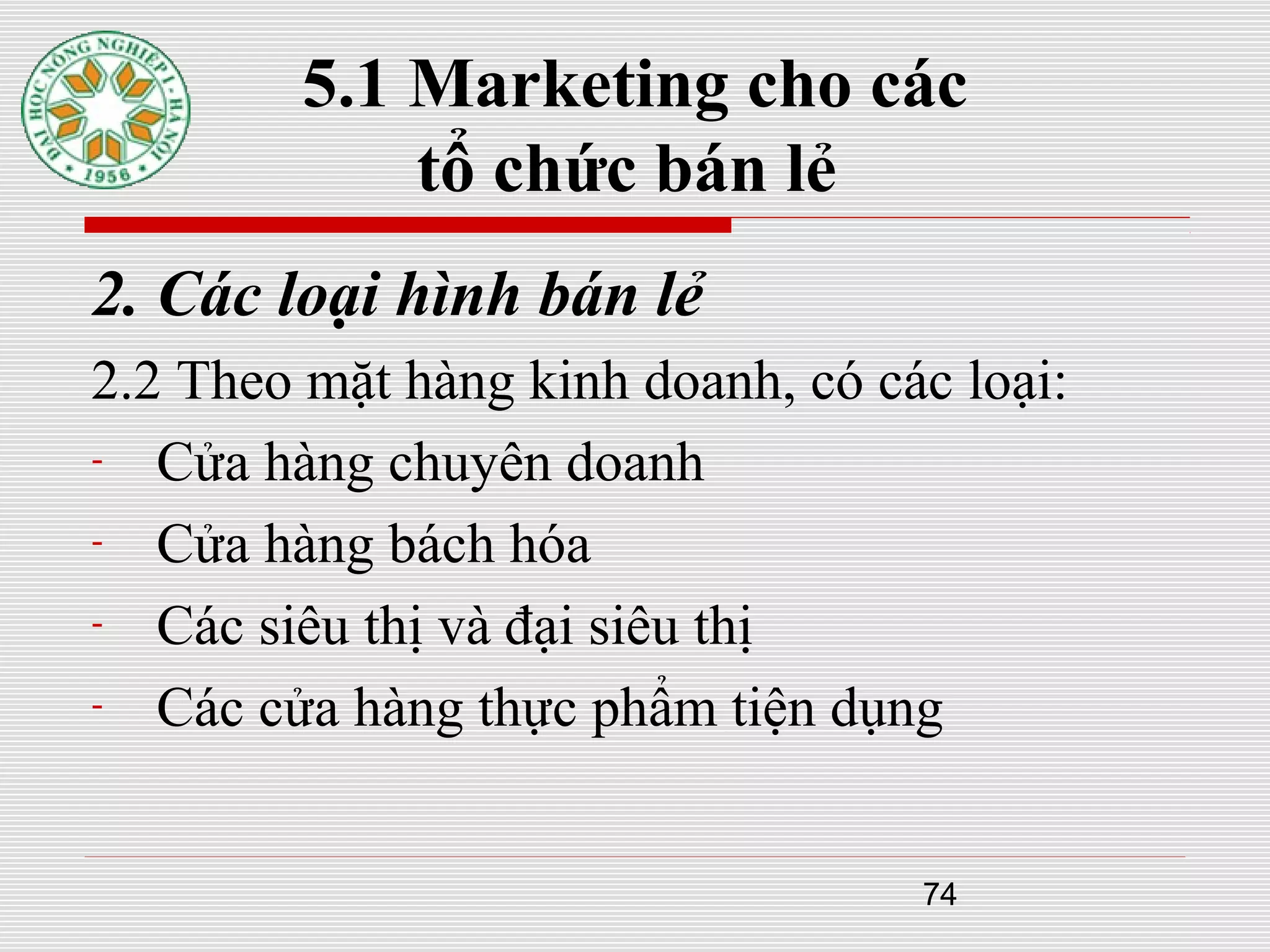 74
5.1 Marketing cho các
tổ chức bán lẻ
2. Các loại hình bán lẻ
2.2 Theo mặt hàng kinh doanh, có các loại:
- Cửa hàng chuyên doanh
- Cửa hàng bách hóa
- Các siêu thị và đại siêu thị
- Các cửa hàng thực phẩm tiện dụng
 