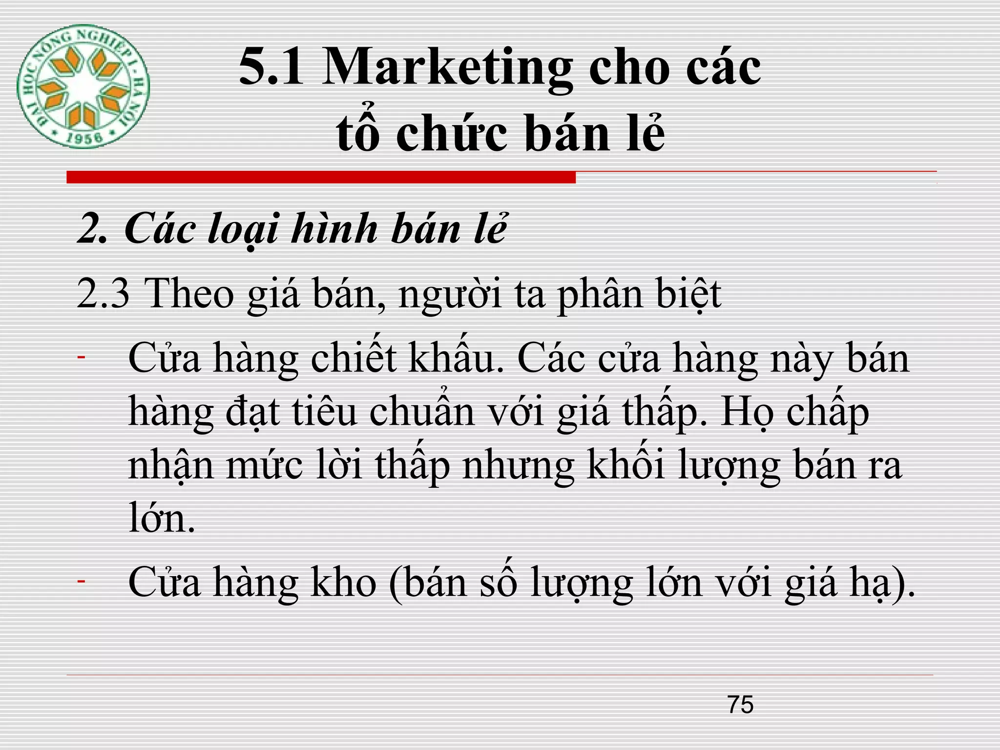 75
5.1 Marketing cho các
tổ chức bán lẻ
2. Các loại hình bán lẻ
2.3 Theo giá bán, người ta phân biệt
- Cửa hàng chiết khấu. Các cửa hàng này bán
hàng đạt tiêu chuẩn với giá thấp. Họ chấp
nhận mức lời thấp nhưng khối lượng bán ra
lớn.
- Cửa hàng kho (bán số lượng lớn với giá hạ).
 