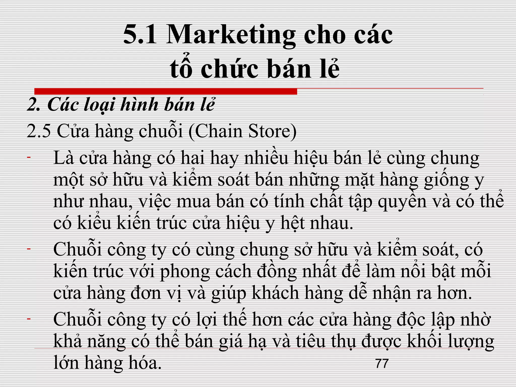 77
5.1 Marketing cho các
tổ chức bán lẻ
2. Các loại hình bán lẻ
2.5 Cửa hàng chuỗi (Chain Store)
- Là cửa hàng có hai hay nhiều hiệu bán lẻ cùng chung
một sở hữu và kiểm soát bán những mặt hàng giống y
như nhau, việc mua bán có tính chất tập quyền và có thể
có kiểu kiến trúc cửa hiệu y hệt nhau.
- Chuỗi công ty có cùng chung sở hữu và kiểm soát, có
kiến trúc với phong cách đồng nhất để làm nổi bật mỗi
cửa hàng đơn vị và giúp khách hàng dễ nhận ra hơn.
- Chuỗi công ty có lợi thế hơn các cửa hàng độc lập nhờ
khả năng có thể bán giá hạ và tiêu thụ được khối lượng
lớn hàng hóa.
 