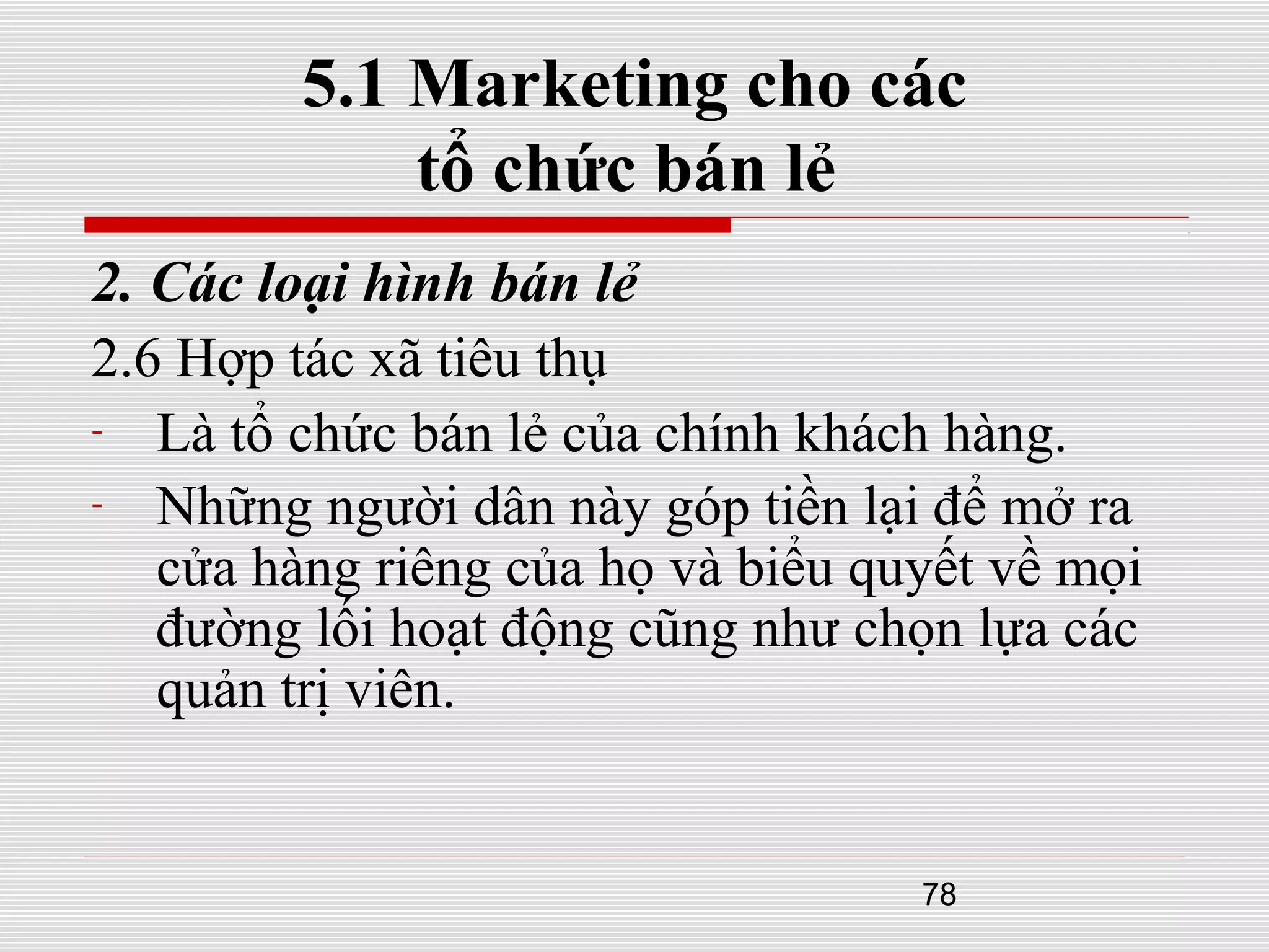 78
5.1 Marketing cho các
tổ chức bán lẻ
2. Các loại hình bán lẻ
2.6 Hợp tác xã tiêu thụ
- Là tổ chức bán lẻ của chính khách hàng.
- Những người dân này góp tiền lại để mở ra
cửa hàng riêng của họ và biểu quyết về mọi
đường lối hoạt động cũng như chọn lựa các
quản trị viên.
 