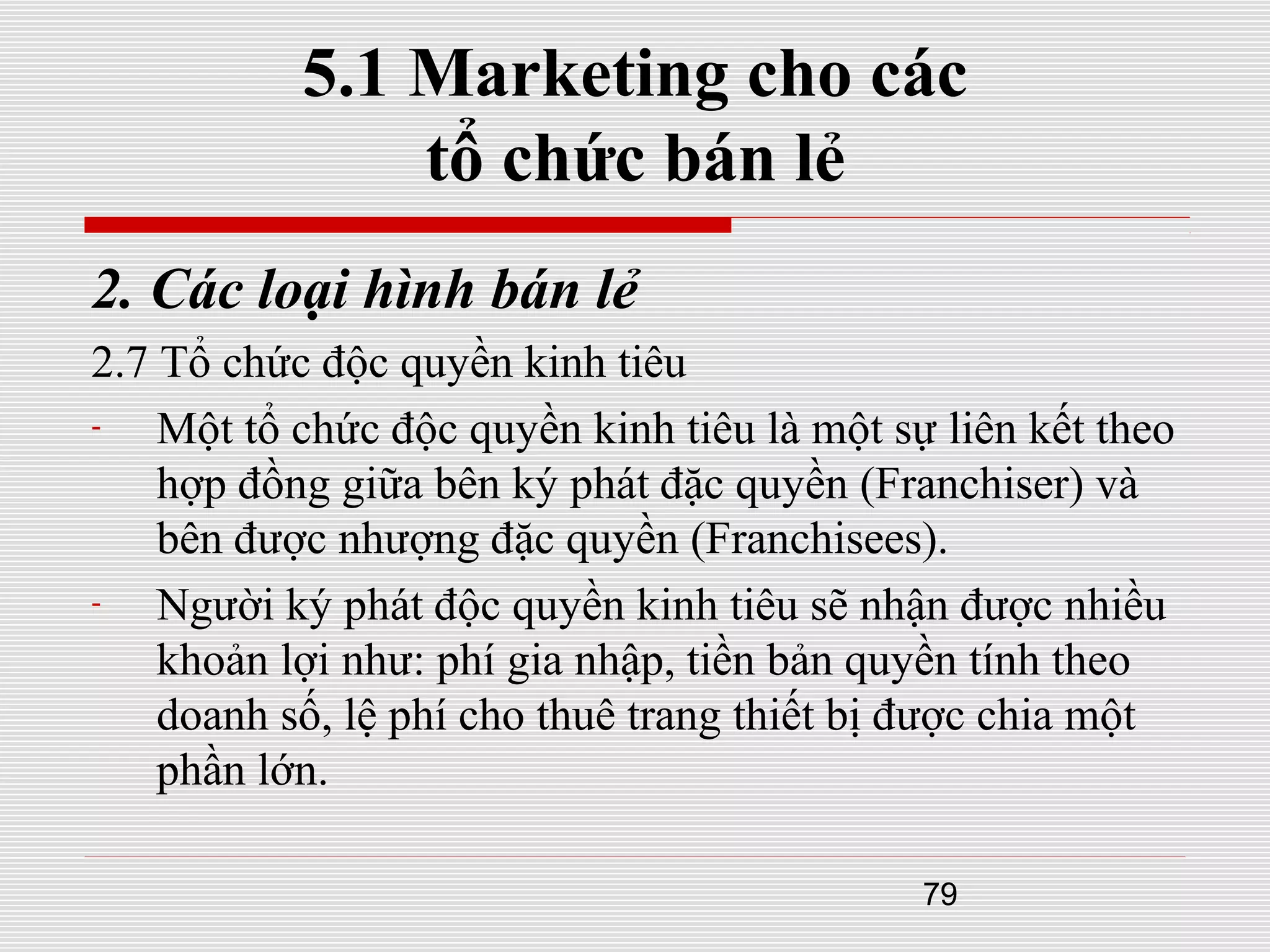 79
5.1 Marketing cho các
tổ chức bán lẻ
2. Các loại hình bán lẻ
2.7 Tổ chức độc quyền kinh tiêu
- Một tổ chức độc quyền kinh tiêu là một sự liên kết theo
hợp đồng giữa bên ký phát đặc quyền (Franchiser) và
bên được nhượng đặc quyền (Franchisees).
- Người ký phát độc quyền kinh tiêu sẽ nhận được nhiều
khoản lợi như: phí gia nhập, tiền bản quyền tính theo
doanh số, lệ phí cho thuê trang thiết bị được chia một
phần lớn.
 