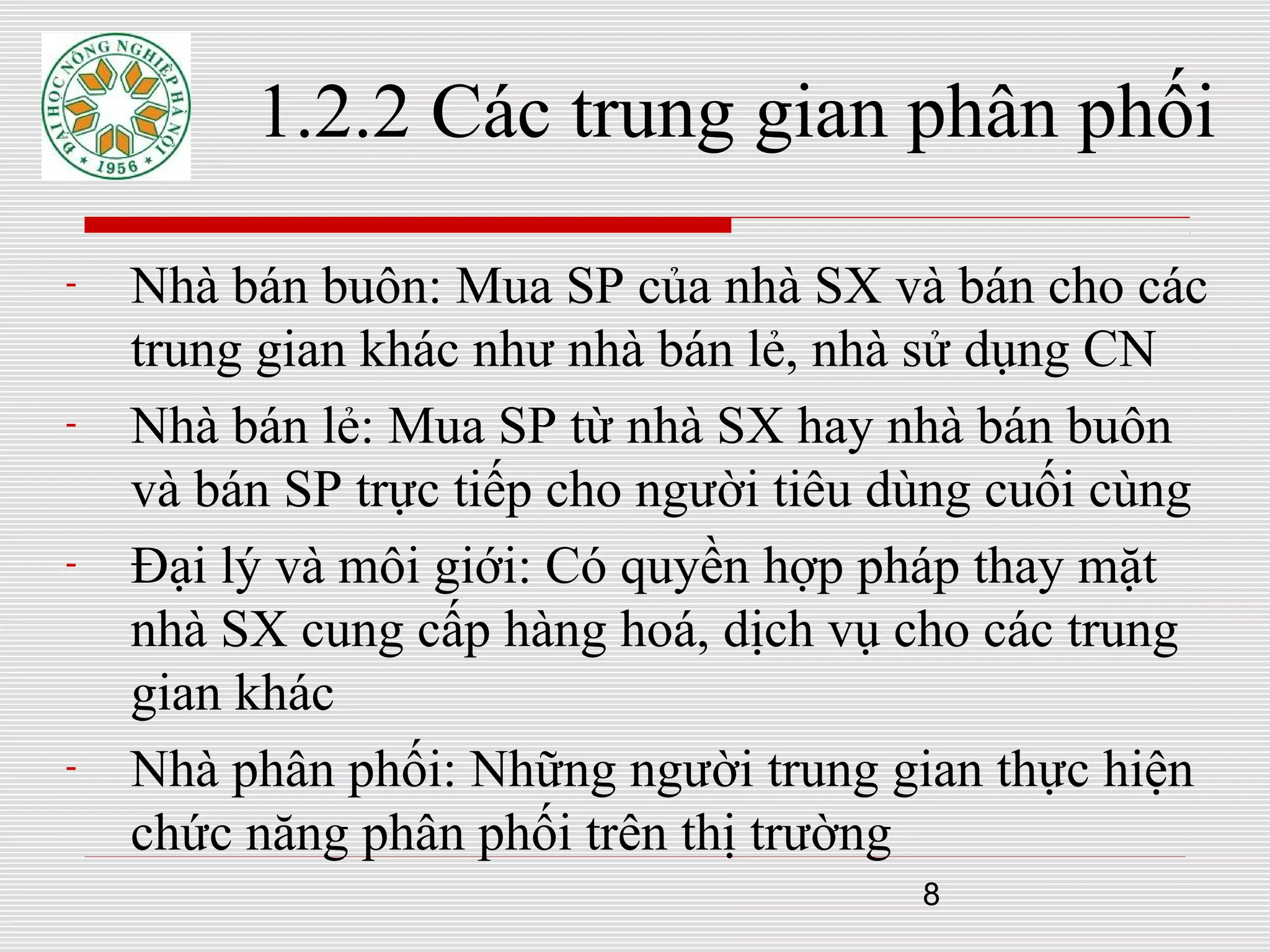 8
1.2.2 Các trung gian phân phối
- Nhà bán buôn: Mua SP của nhà SX và bán cho các
trung gian khác như nhà bán lẻ, nhà sử dụng CN
- Nhà bán lẻ: Mua SP từ nhà SX hay nhà bán buôn
và bán SP trực tiếp cho người tiêu dùng cuối cùng
- Đại lý và môi giới: Có quyền hợp pháp thay mặt
nhà SX cung cấp hàng hoá, dịch vụ cho các trung
gian khác
- Nhà phân phối: Những người trung gian thực hiện
chức năng phân phối trên thị trường
 