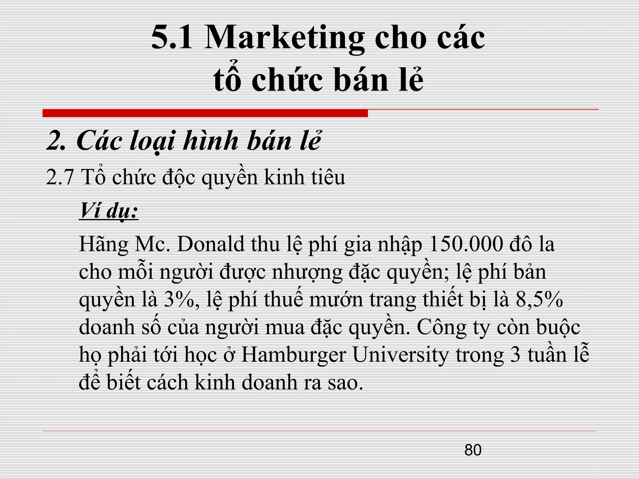 80
5.1 Marketing cho các
tổ chức bán lẻ
2. Các loại hình bán lẻ
2.7 Tổ chức độc quyền kinh tiêu
Ví dụ:
Hãng Mc. Donald thu lệ phí gia nhập 150.000 đô la
cho mỗi người được nhượng đặc quyền; lệ phí bản
quyền là 3%, lệ phí thuế mướn trang thiết bị là 8,5%
doanh số của người mua đặc quyền. Công ty còn buộc
họ phải tới học ở Hamburger University trong 3 tuần lễ
để biết cách kinh doanh ra sao.
 