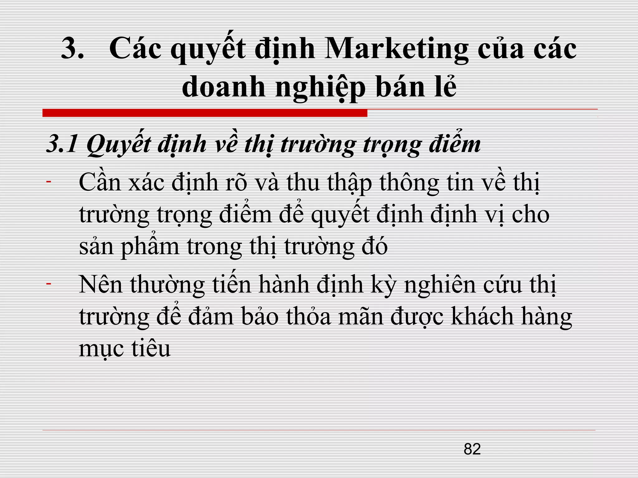 82
3. Các quyết định Marketing của các
doanh nghiệp bán lẻ
3.1 Quyết định về thị trường trọng điểm
- Cần xác định rõ và thu thập thông tin về thị
trường trọng điểm để quyết định định vị cho
sản phẩm trong thị trường đó
- Nên thường tiến hành định kỳ nghiên cứu thị
trường để đảm bảo thỏa mãn được khách hàng
mục tiêu
 