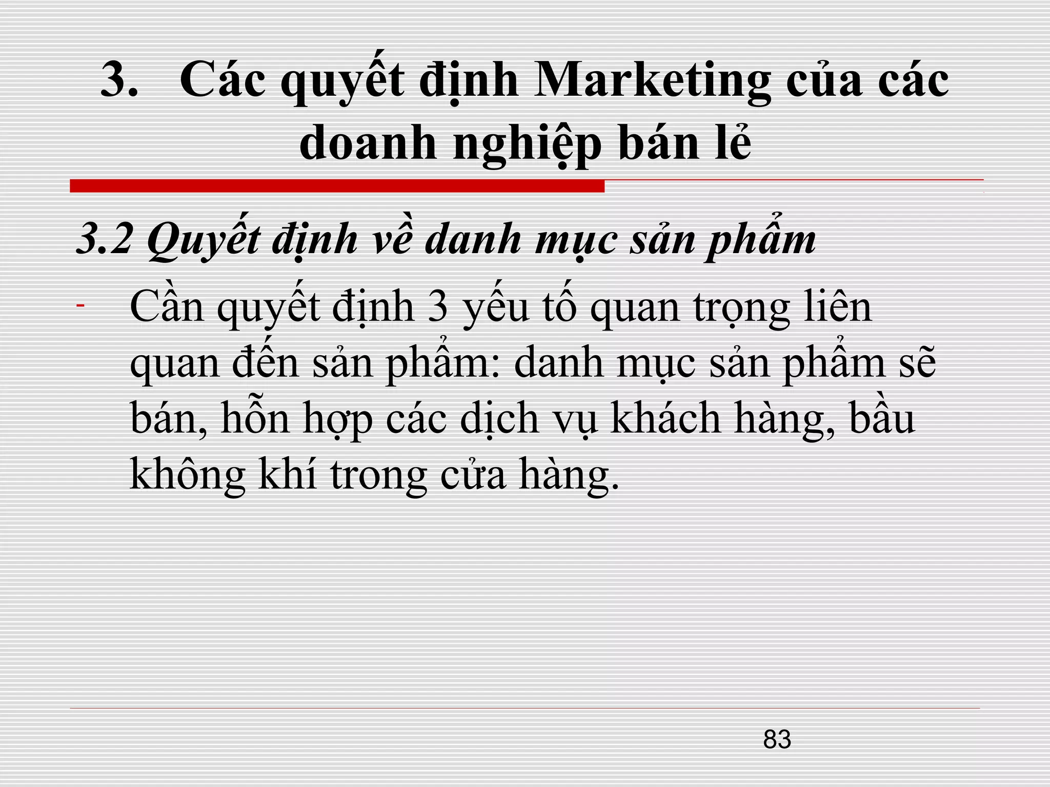 83
3. Các quyết định Marketing của các
doanh nghiệp bán lẻ
3.2 Quyết định về danh mục sản phẩm
- Cần quyết định 3 yếu tố quan trọng liên
quan đến sản phẩm: danh mục sản phẩm sẽ
bán, hỗn hợp các dịch vụ khách hàng, bầu
không khí trong cửa hàng.
 