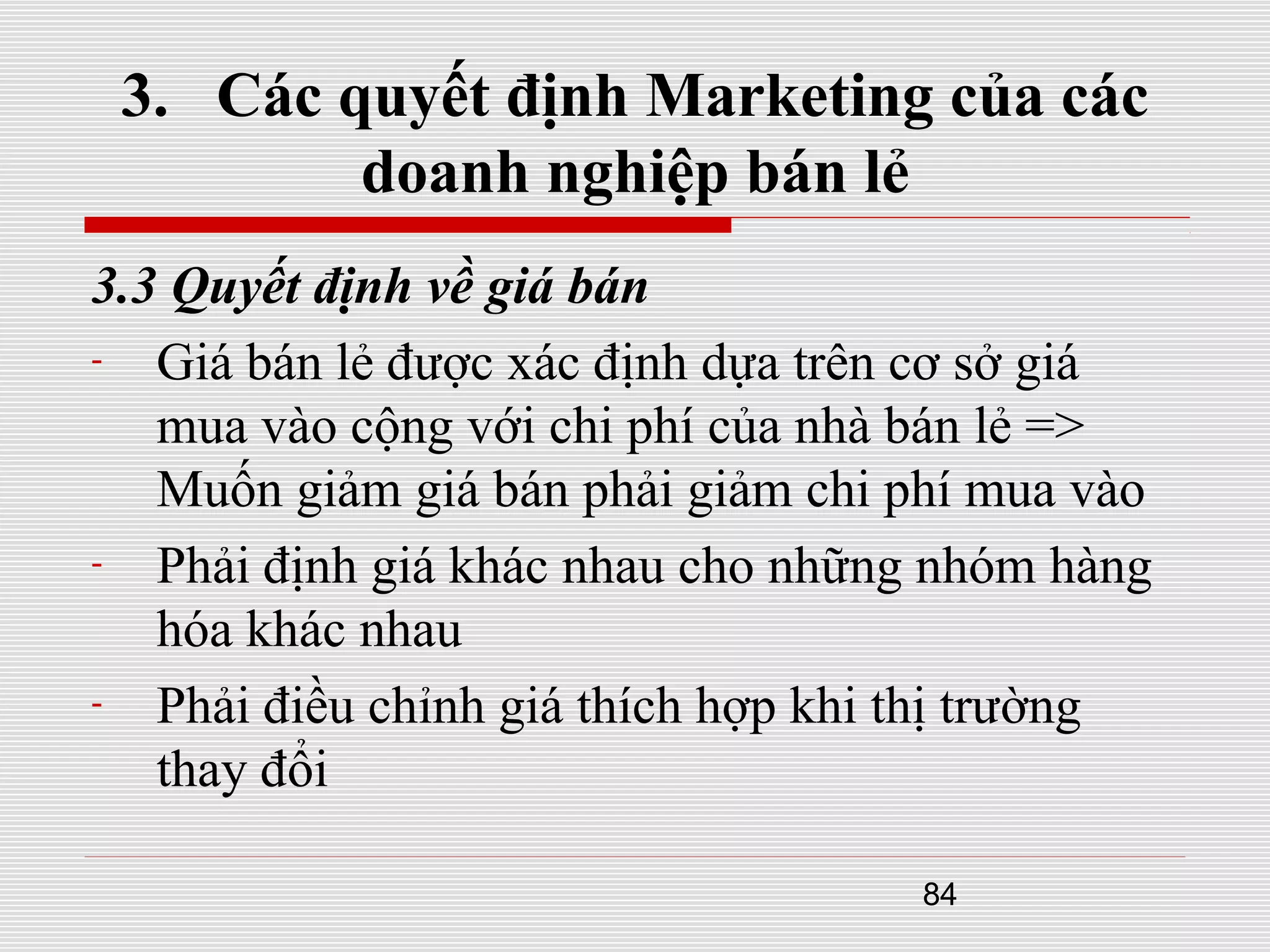 84
3. Các quyết định Marketing của các
doanh nghiệp bán lẻ
3.3 Quyết định về giá bán
- Giá bán lẻ được xác định dựa trên cơ sở giá
mua vào cộng với chi phí của nhà bán lẻ =>
Muốn giảm giá bán phải giảm chi phí mua vào
- Phải định giá khác nhau cho những nhóm hàng
hóa khác nhau
- Phải điều chỉnh giá thích hợp khi thị trường
thay đổi
 