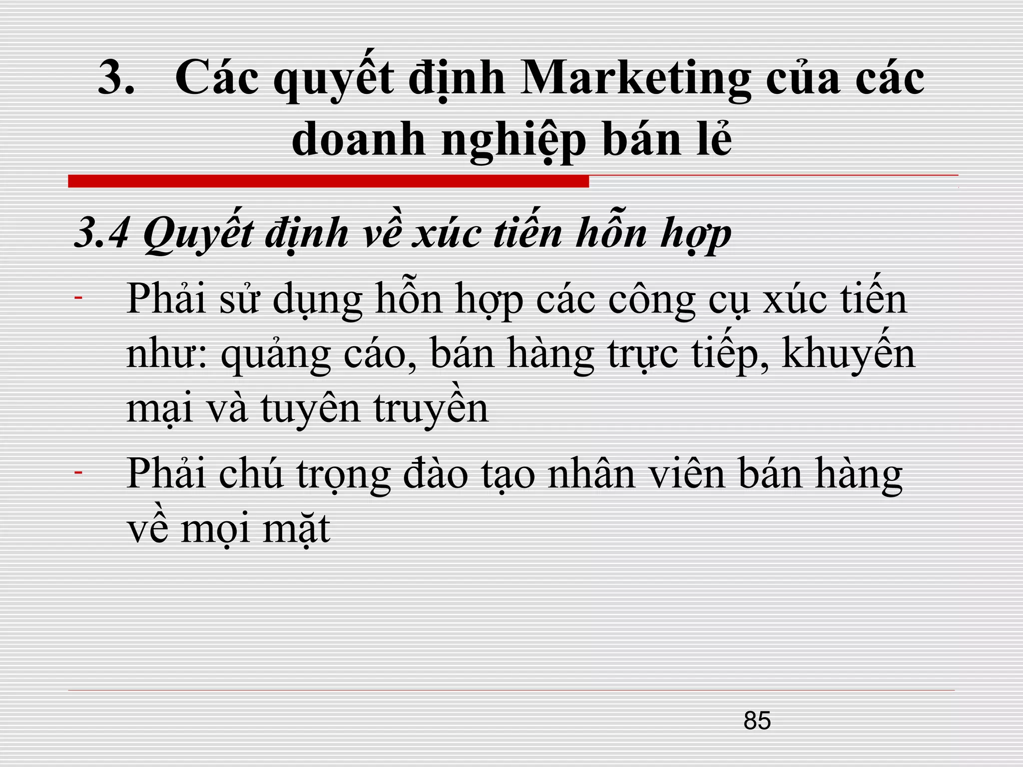 85
3. Các quyết định Marketing của các
doanh nghiệp bán lẻ
3.4 Quyết định về xúc tiến hỗn hợp
- Phải sử dụng hỗn hợp các công cụ xúc tiến
như: quảng cáo, bán hàng trực tiếp, khuyến
mại và tuyên truyền
- Phải chú trọng đào tạo nhân viên bán hàng
về mọi mặt
 