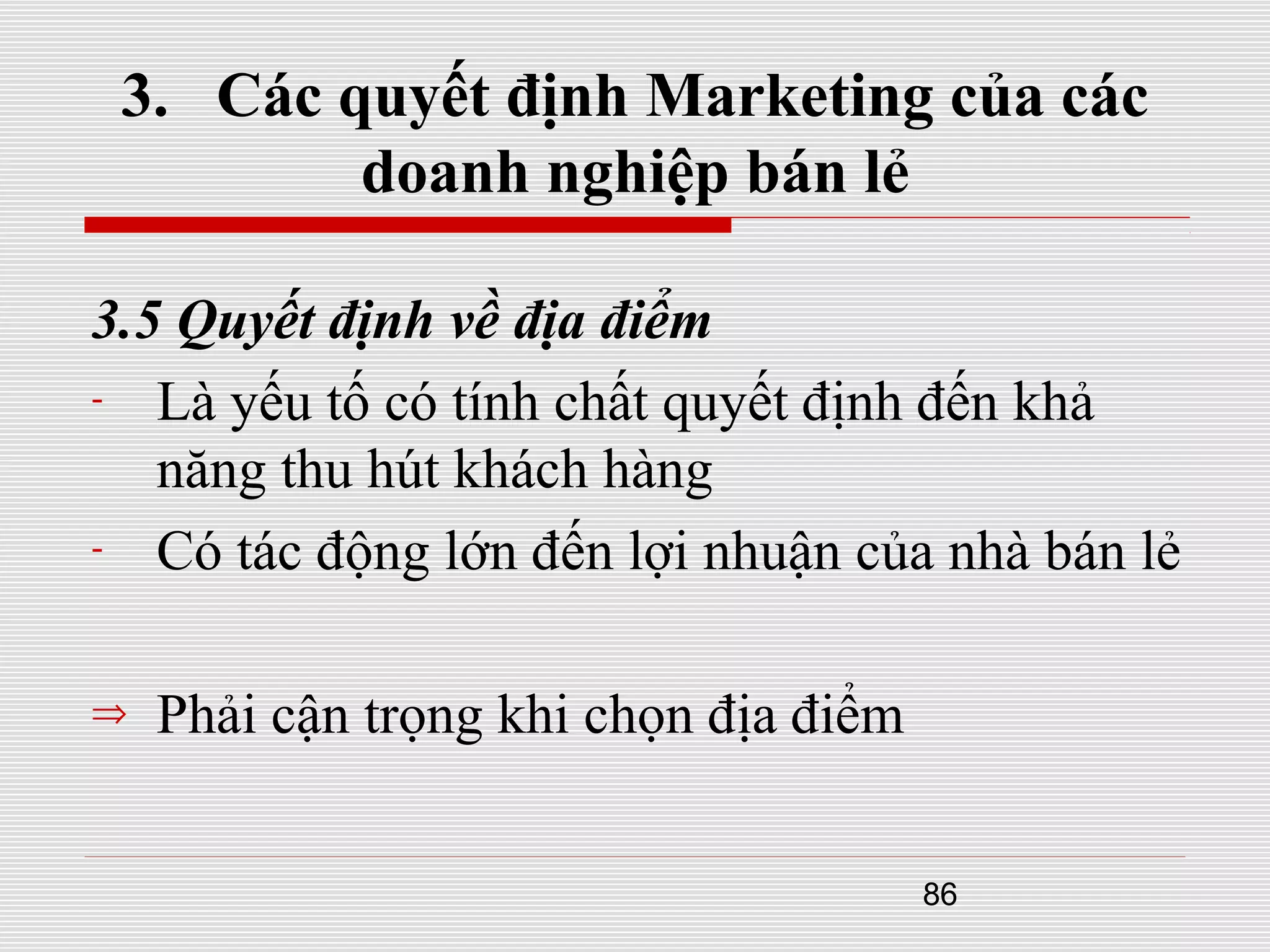 86
3. Các quyết định Marketing của các
doanh nghiệp bán lẻ
3.5 Quyết định về địa điểm
- Là yếu tố có tính chất quyết định đến khả
năng thu hút khách hàng
- Có tác động lớn đến lợi nhuận của nhà bán lẻ
⇒ Phải cận trọng khi chọn địa điểm
 