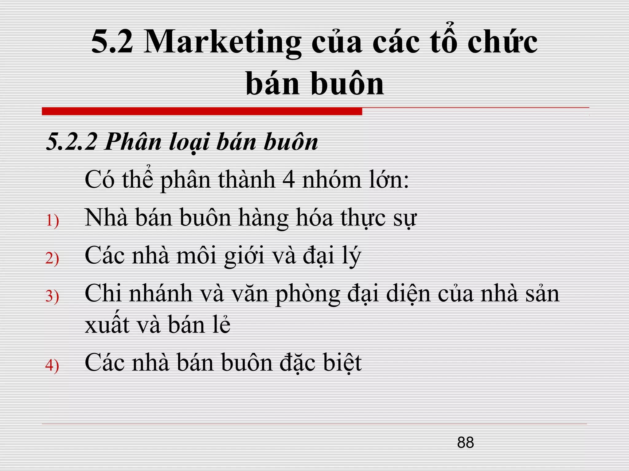 88
5.2 Marketing của các tổ chức
bán buôn
5.2.2 Phân loại bán buôn
Có thể phân thành 4 nhóm lớn:
1) Nhà bán buôn hàng hóa thực sự
2) Các nhà môi giới và đại lý
3) Chi nhánh và văn phòng đại diện của nhà sản
xuất và bán lẻ
4) Các nhà bán buôn đặc biệt
 