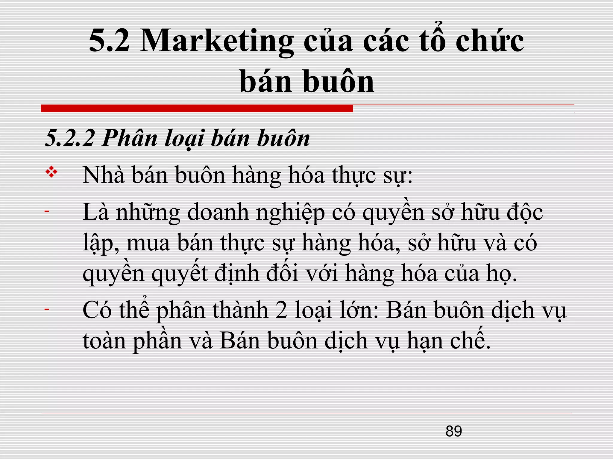 89
5.2 Marketing của các tổ chức
bán buôn
5.2.2 Phân loại bán buôn
 Nhà bán buôn hàng hóa thực sự:
- Là những doanh nghiệp có quyền sở hữu độc
lập, mua bán thực sự hàng hóa, sở hữu và có
quyền quyết định đối với hàng hóa của họ.
- Có thể phân thành 2 loại lớn: Bán buôn dịch vụ
toàn phần và Bán buôn dịch vụ hạn chế.
 