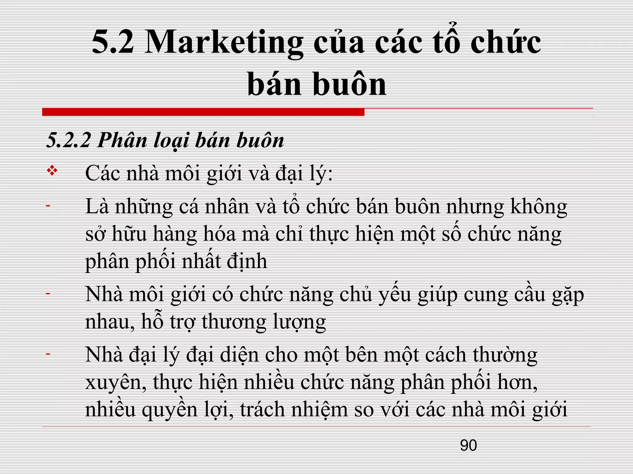 90
5.2 Marketing của các tổ chức
bán buôn
5.2.2 Phân loại bán buôn
 Các nhà môi giới và đại lý:
- Là những cá nhân và tổ chức bán buôn nhưng không
sở hữu hàng hóa mà chỉ thực hiện một số chức năng
phân phối nhất định
- Nhà môi giới có chức năng chủ yếu giúp cung cầu gặp
nhau, hỗ trợ thương lượng
- Nhà đại lý đại diện cho một bên một cách thường
xuyên, thực hiện nhiều chức năng phân phối hơn,
nhiều quyền lợi, trách nhiệm so với các nhà môi giới
 