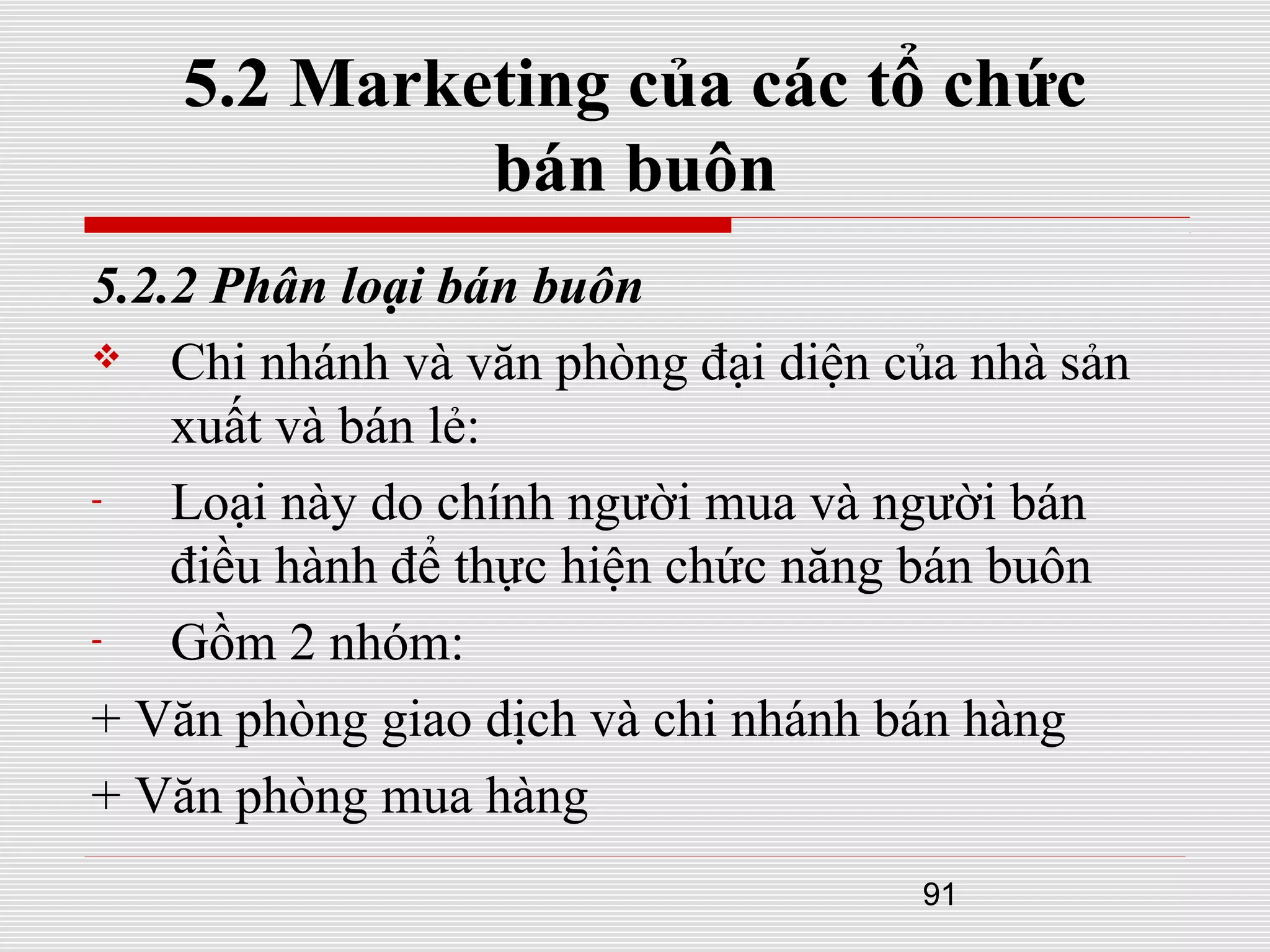 91
5.2 Marketing của các tổ chức
bán buôn
5.2.2 Phân loại bán buôn
 Chi nhánh và văn phòng đại diện của nhà sản
xuất và bán lẻ:
- Loại này do chính người mua và người bán
điều hành để thực hiện chức năng bán buôn
- Gồm 2 nhóm:
+ Văn phòng giao dịch và chi nhánh bán hàng
+ Văn phòng mua hàng
 