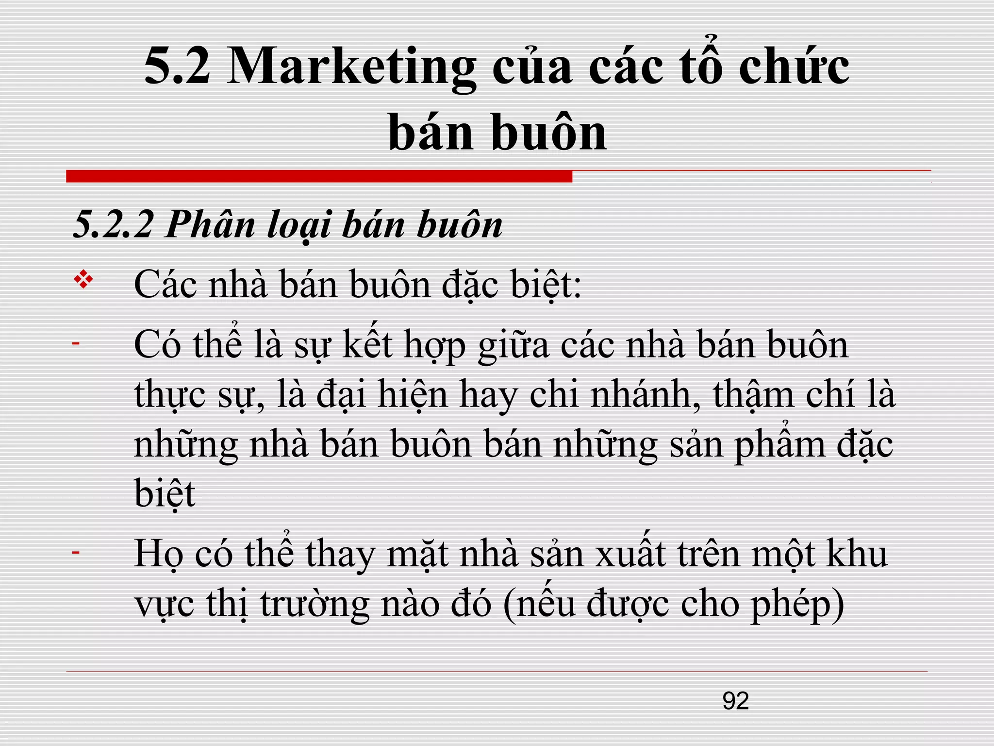 92
5.2 Marketing của các tổ chức
bán buôn
5.2.2 Phân loại bán buôn
 Các nhà bán buôn đặc biệt:
- Có thể là sự kết hợp giữa các nhà bán buôn
thực sự, là đại hiện hay chi nhánh, thậm chí là
những nhà bán buôn bán những sản phẩm đặc
biệt
- Họ có thể thay mặt nhà sản xuất trên một khu
vực thị trường nào đó (nếu được cho phép)
 