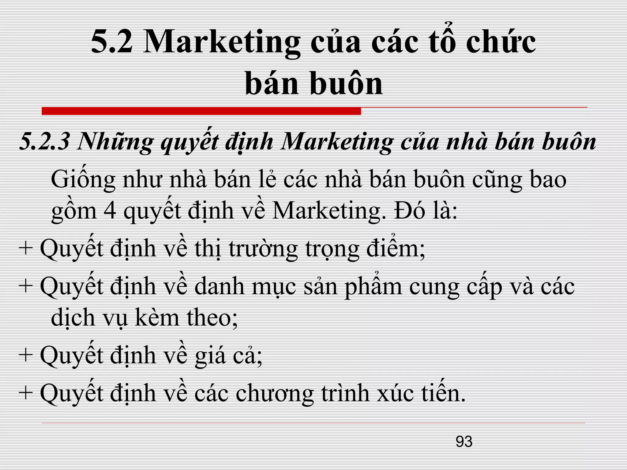 93
5.2 Marketing của các tổ chức
bán buôn
5.2.3 Những quyết định Marketing của nhà bán buôn
Giống như nhà bán lẻ các nhà bán buôn cũng bao
gồm 4 quyết định về Marketing. Đó là:
+ Quyết định về thị trường trọng điểm;
+ Quyết định về danh mục sản phẩm cung cấp và các
dịch vụ kèm theo;
+ Quyết định về giá cả;
+ Quyết định về các chương trình xúc tiến.
 