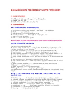 BỘ QUYỀN SHARE PERMISSION VÀ NTFS PERMISSION
A. SHARE PERMISSION
1. Full Control : Toàn quyền (Có quyền đi thay đổi lại quyền...)
2. Change : Tạo, sửa, xóa
3. Read : Chỉ có quyền đọc (đọc, copy, thực thị)
B. NTFS PERMISSION
NTFS PERMISSION (6 BỘ QUYỀN STANDARD)
1. Full control --------> tạo + chỉnh sửa + xóa + phân quyền + Take Ownership
2. Modify --------> tạo + chỉnh sửa + xóa
3. Read & Execute ----------> đọc file và thực thi file.
4. List folder contents --------> cho phép đi vào bên trong thư mục.
5. Read --------> đọc tài nguyên.
6. Write --------> Cho phép tạo tài nguyên.
Khung bị mờ là bộ quyền Spesial permissions (Chưa nói đến trên bộ quyền Standard)
SPECIAL PERMISSION (13 BỘ QUYỀN)
Full Control --------> Không tính đến.
1. Traverse Folder /Execute File --------> Quyền nhảy cấp (tại thư mục này không có quyền
nhưng lại có quyền tại thư mục bên trong)
2. List Folder / read Data --------> đi và thư mục + đọc tài nguyên trong thư mục đó
3. Read Attributes --------> Đọc thuộc tính. (thuộc tính Read, System, Hie, Achive...)
4. Read Extended Attributes --------> Đọc thuộc tính mở rộng. (thuộc tính nén, mã hóa v.v...)
5. Create Files / Write Data --------> Tạo tài nguyên + Chỉnh sửa tài nguyên.
6. Create Folders / Append Data : --------> Tạo + sửa tên folder và ghi nối tiếp vào dữ liệu trên
file.
7. Write Attributes --------> Ghi thuộc tính (thêm bớt dữ liệu trên file)
8. Write Extended Attributes --------> Ghi thuộc tính mở rộng (thêm bớt dữ liệu trên file nén, mã
hóa...)
9. Delete Subfolders and Files --------> Xóa folder và file -- + --> bên trong subfolder.
10. Delete --------> Xóa tài nguyên.
11. Read Permissions ---------> Đọc được bộ quyền.
12. Change Permission --------> Cho phép thay đổi lại quyền.
13. Take Ownership ----------> Đi cướp quyền khi user(Adminisrator) đó không có quyền trên tài
nguyên.
NGOÀI RA CÒN CÓ BẢY THÀNH PHẦN TRONG APPLY ONTO LIÊN KẾT ĐẾN 13 BỘ
QUYỀN SPECIAL
1. This folder only --------> chỉ có quyền tại Folder này (không có quyền trong subfolder)
2. This folder, Subfolder and Files --------> chỉ có quyền tại folder này nhưng file tại folder này
không có quyền + (có quyền bên trong subfolder + trên những file bên trong subfolder)
3. This folder and subfolder --------> Chỉ có quyền tại folder và subfolder
4. This folder and files --------> Chỉ có quyền tại folder này và file tại folder này.
5. Subfolder and file only ---------> Chỉ có quyền tại subfolder và file bên trong subfolder.
6. Subfolder only --------> Chỉ có quyền tại subfolder
7. Files only --------> Chỉ có quyền tại file chỉ định
 
