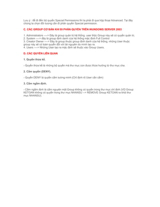 Lưu ý : để đi đến bộ quyền Special Permissions thì ta phải đi qua hộp thoại Advanced. Tại đây
chúng ta chọn đối tượng cần đi phân quyền Special permission.
C. CÁC GROUP CƠ BẢN KHI ĐI PHÂN QUYỀN TRÊN WUNDOWS SERVER 2003
1. Administrators ----> Đây là group quản trị hệ thống. user thộc Group này sẽ có quyền quản trị.
2. System ----> đây là group định danh của hệ thống mặc định Full Control
3. Creator Owner ----> Đây là group thuộc group định danh của hệ thống, những User thuộc
group này sẽ có toàn quyền đối với tài nguyên do mình tạo ra.
4. Users ----> Những User tạo ra mặc định sẽ thuộc vào Group Users.
D. CÁC QUYỀN LIÊN QUAN
1. Quyền thừa kế.
- Quyền thừa kế là những bộ quyền mà thư mục con được thừa hưởng từ thư mục cha.
2. Cấm quyền (DENY).
- Quyền DENY là quyền cấm tường minh (Chỉ định rõ User cần cấm)
3. Cấm ngầm định.
- Cấm ngầm định là cấm nguyên một Group không có quyền trong thư mục chỉ định (VD Group
KETOAN không có quyền trong thư mục NHANSU --> REMOVE Group KETOAN ra khỏi thư
mục NHANSU).
 