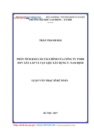 BỘGIÁODỤCVÀĐÀOTẠO BỘLAOĐỘNG-THƯƠNGBINHVÀXÃHỘI
TRƯỜNG ĐẠI HỌC LAO ĐỘNG – XÃ HỘI
--------
Tải tài liệu tại Sividoc.com
Nhận viết đề tài trọn gói – ZALO: 0973.287.149 – Luanvanmaster.com
TRẦN THANH HẢI
PHÂN TÍCH BÁO CÁO TÀI CHÍNH CỦA CÔNG TY TNHH
MTV XÂY LẮP VÀ VẬT LIỆU XÂY DỰNG V- NAM ĐỊNH
LUẬN VĂN THẠC SĨ KẾ TOÁN
HÀ NỘI - 2017
 