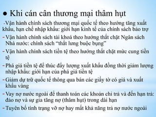 ● Khi cán cân thương mại thâm hụt
-Vận hành chính sách thương mại quốc tế theo hướng tăng xuất

khẩu, hạn chế nhập khẩu: giới hạn kinh tế của chính sách bảo trợ
- Vận hành chính sách tài khoá theo hướng thắt chặt Ngân sách
Nhà nước: chính sách “thắt lưng buộc bụng”
- Vận hành chính sách tiền tệ theo hướng thắt chặt mức cung tiền
tệ
- Phá giá tiền tệ để thúc đẩy lượng xuất khẩu đồng thời giảm lượng
nhập khẩu: giới hạn của phá giá tiền tệ
- Giảm dự trữ quốc tế thông qua bán các giấy tờ có giá và xuất
khẩu vàng
- Vay nợ nước ngoài để thanh toán các khoản chi trả và đến hạn trả:
đảo nợ và sự gia tăng nợ (thâm hụt) trong dài hạn
- Tuyên bố tình trạng vỡ nợ hay mất khả năng trả nợ nước ngoài

 