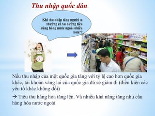 Thu nhập quốc dân
Khi thu nhập tăng người ta
thường có xu hướng tiêu
dùng hàng nước ngoài nhiều
hơn??

Nếu thu nhập của một quốc gia tăng với tỷ lệ cao hơn quốc gia
khác, tài khoản vãng lai của quốc gia đó sẽ giảm đi (điều kiện các
yếu tố khác không đổi)
 Tiêu thụ hàng hóa tăng lên. Và nhiều khả năng tăng nhu cầu
hàng hóa nước ngoài

 