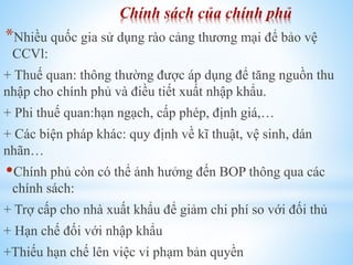 Chính sách của chính phủ

*Nhiều quốc gia sử dụng rào cảng thương mại để bảo vệ
CCVl:

+ Thuế quan: thông thường được áp dụng để tăng nguồn thu
nhập cho chính phủ và điều tiết xuất nhập khẩu.
+ Phi thuế quan:hạn ngạch, cấp phép, định giá,…

+ Các biện pháp khác: quy định về kĩ thuật, vệ sinh, dán
nhãn…

Chính phủ còn có thể ảnh hưởng đến BOP thông qua các
chính sách:
+ Trợ cấp cho nhà xuất khẩu để giảm chi phí so với đối thủ
+ Hạn chế đối với nhập khẩu

+Thiếu hạn chế lên việc vi phạm bản quyền

 