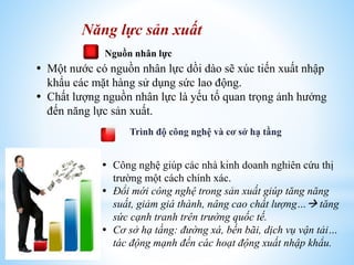 Năng lực sản xuất
Nguồn nhân lực

 Một nước có nguồn nhân lực dồi dào sẽ xúc tiến xuất nhập
khẩu các mặt hàng sử dụng sức lao động.
 Chất lượng nguồn nhân lực là yếu tố quan trọng ảnh hưởng
đến năng lực sản xuất.
Trình độ công nghệ và cơ sở hạ tầng

 Công nghệ giúp các nhà kinh doanh nghiên cứu thị
trường một cách chính xác.
 Đổi mới công nghệ trong sản xuất giúp tăng năng
suất, giảm giá thành, nâng cao chất lượng… tăng
sức cạnh tranh trên trường quốc tế.
 Cơ sở hạ tầng: đường xá, bến bãi, dịch vụ vận tải…
tác động mạnh đến các hoạt động xuất nhập khẩu.

 