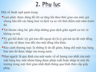 Một số thuật ngữ quan trọng:

Lạm phát: được dùng để chỉ sự tăng lên theo thời gian của mức giá
chung hầu hết các hàng hoá và dịch vụ so với thời điểm một năm trước
đó.

Tài khoản vãng lai: ghi chép những giao dịch giữa người cư trú và
không cư trú.

Tỷ giá hối đoái: (tỷ giá trao đổi ngoại tệ) là tỷ giá mà tại đó một đồng
tiền này sẽ được trao đổi cho một đồng tiền khác.

Rào cảnh thương mại: là những lý do để giảm, hàng chế một loại hàng
hóa nào đó được nhập vào trong nước.

Hạn ngạch: là quy định của một nước về số lượng cao nhất của một
mặt hàng hay một nhóm hàng được phép xuất hoặc nhập từ một thị
trường trong một thời gian nhất định thông qua hình thức cấp giấy
phép.

 